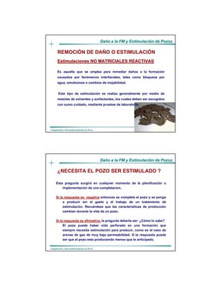 DaDañño a la FM y Estimulacio a la FM y Estimulacióón de Pozosn de Pozos
CompletaciCompletacióón y Reacondicionamiento de Pozosn y Reacondicionamiento de Pozos
Estimulaciones NO MATRICIALES REACTIVASEstimulaciones NO MATRICIALES REACTIVAS
Es aquella que se emplea para remediar daños a la formación
causados por fenómenos interfaciales, tales como bloqueos por
agua, emulsiones o cambios de mojabilidad.
Este tipo de estimulación se realiza generalmente por medio de
mezclas de solventes y surfactantes, los cuales deben ser escogidos
con sumo cuidado, mediante pruebas de laboratorio.
REMOCIÓN DE DAÑO O ESTIMULACIÓN
DaDañño a la FM y Estimulacio a la FM y Estimulacióón de Pozosn de Pozos
CompletaciCompletacióón y Reacondicionamiento de Pozosn y Reacondicionamiento de Pozos
Esta pregunta surgirá en cualquier momento de Ia planificación o
implementación de una completacion.
Si la respuesta es negativa entonces se completa el pozo y se ponga
a producir sin el gasto y el trabajo de un tratamiento de
estimulación. Recuérdese que las características de producción
cambian durante Ia vida de un pozo.
Si Ia respuesta es afirmativa, Ia pregunta deberla ser: ¿Cómo Io sabe?
El pozo puede haber sido perforado en una formación que
siempre necesita estimulación para producir, como es el caso de
arenas de gas de muy baja permeabilidad. O Ia respuesta puede
ser que eI pozo esta produciendo menos que Io anticipado.
¿NECESITA EL POZO SER ESTIMULADO ?
 