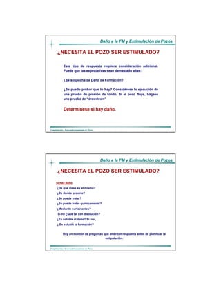 DaDañño a la FM y Estimulacio a la FM y Estimulacióón de Pozosn de Pozos
CompletaciCompletacióón y Reacondicionamiento de Pozosn y Reacondicionamiento de Pozos
Este tipo de respuesta requiere consideración adicional.
Puede que las expectativas sean demasiado altas:
¿Se sospecha de Daño de Formación?
¿Se puede probar que lo hay? Considérese Ia ejecución de
una prueba de presión de fondo. Si el pozo fluye, hágase
una prueba de “drawdown”
Determínese si hay daño.
¿NECESITA EL POZO SER ESTIMULADO?
DaDañño a la FM y Estimulacio a la FM y Estimulacióón de Pozosn de Pozos
CompletaciCompletacióón y Reacondicionamiento de Pozosn y Reacondicionamiento de Pozos
Si hay daSi hay daññoo
¿De que clase es el mismo?
¿De donde provino?
¿Se puede tratar?
¿Se puede tratar químicamente?
¿Mediante surfactantes?
Si no ¿Que tal con disolución?
¿Es soluble el daño? Si no ,
¿ Es soluble Ia formación?
Hay un montón de preguntas que ameritan respuesta antes de planificar Ia
estipulación.
¿NECESITA EL POZO SER ESTIMULADO?
 