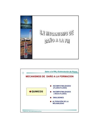 DaDañño a la FM y Estimulacio a la FM y Estimulacióón de Pozosn de Pozos
CompletaciCompletacióón y Reacondicionamiento de Pozosn y Reacondicionamiento de Pozos
Realizado por:
Luis Rodríguez
Alexis González
Ing. de Petróleo
DaDañño a la FM y Estimulacio a la FM y Estimulacióón de Pozosn de Pozos
CompletaciCompletacióón y Reacondicionamiento de Pozosn y Reacondicionamiento de Pozos
MECANISMOS DE DAÑO A LA FORMACION
QUIMICOS
INCOMPATIBILIDADES
(FLUIDO-FLUIDO)
INCOMPATIBILIDADES
( ROCA-FLUIDO)
EMULSIONES
ALTERACIÓN DE LA
MOJABILIDAD
 