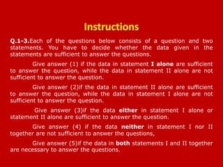 Q.1-3.Each of the questions below consists of a question and two
statements. You have to decide whether the data given in the
statements are sufficient to answer the questions.
Give answer (1) if the data in statement I alone are sufficient
to answer the question, while the data in statement II alone are not
sufficient to answer the question.
Give answer (2)if the data in statement II alone are sufficient
to answer the question, while the data in statement I alone are not
sufficient to answer the question.
Give answer (3)if the data either in statement I alone or
statement II alone are sufficient to answer the question.
Give answer (4) if the data neither in statement I nor II
together are not sufficient to answer the questions,
Give answer (5)if the data in both statements I and II together
are necessary to answer the questions.
SBI PO 28-04-2013
 