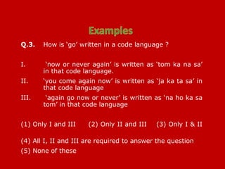 Q.3. How is ‘go’ written in a code language ?
I. ‘now or never again’ is written as ‘tom ka na sa’
in that code language.
II. ‘you come again now’ is written as ‘ja ka ta sa’ in
that code language
III. ‘again go now or never’ is written as ‘na ho ka sa
tom’ in that code language
(1) Only I and III (2) Only II and III (3) Only I & II
(4) All I, II and III are required to answer the question
(5) None of these
 