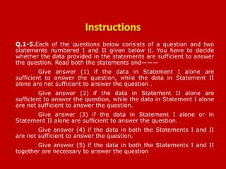 Q.1-5.Each of the questions below consists of a question and two
statements numbered I and II given below it. You have to decide
whether the data provided in the statements are sufficient to answer
the question. Read both the statements and———
Give answer (1) if the data in Statement I alone are
sufficient to answer the question, while the data in Statement II
alone are not sufficient to answer the question .
Give answer (2) if the data in Statement II alone are
sufficient to answer the question, while the data in Statement I alone
are not sufficient to answer the question.
Give answer (3) if the data in Statement I alone or in
Statement II alone are sufficient to answer the question.
Give answer (4) if the data in both the Statements I and II
are not sufficient to answer the question.
Give answer (5) if the data in both the Statements I and II
together are necessary to answer the question..
BOB PO 13-03-2011
 
