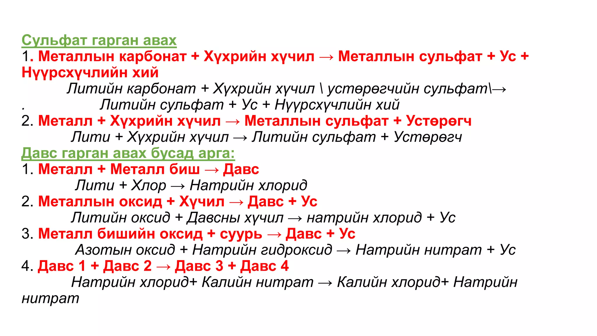 Сульфат гарган авах
1. Металлын карбонат + Хүхрийн хүчил → Металлын сульфат + Ус +
Нүүрсхүчлийн хий
Литийн карбонат + Хүхрийн хүчил  устөрөгчийн сульфат→
. Литийн сульфат + Ус + Нүүрсхүчлийн хий
2. Металл + Хүхрийн хүчил → Металлын сульфат + Устөрөгч
Лити + Хүхрийн хүчил → Литийн сульфат + Устөрөгч
Давс гарган авах бусад арга:
1. Металл + Металл биш → Давс
Лити + Хлор → Натрийн хлорид
2. Металлын оксид + Хүчил → Давс + Ус
Литийн оксид + Давсны хүчил → натрийн хлорид + Ус
3. Металл бишийн оксид + суурь → Давс + Ус
Азотын оксид + Натрийн гидроксид → Натрийн нитрат + Ус
4. Давс 1 + Давс 2 → Давс 3 + Давс 4
Натрийн хлорид+ Калийн нитрат → Калийн хлорид+ Натрийн
нитрат
 