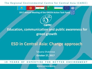 Education, communication and public awareness for
green growth
ESD in Central Asia: Change approach
Tatyana Shakirova
October 27, 2017
2017 Annual Meeting of the GREEN Action Task Force
 