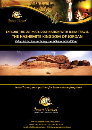 EXPLORE THE ULTIMATE DESTINATION WITH JEZRA TRAVEL 
THE HASHEMITE KINGDOM OF JORDAN 
Jezra Travel, your partner for tailor- made programs 
P.O. Box 63 Wadi Musa 71810 Jordan 
Phone: +962 32155799 - Fax: +962 32155798 
Email: info@jezratravel.com - Website: www.jezratravel.com 
8 days hiking tour including special hikes in Wadi Rum  