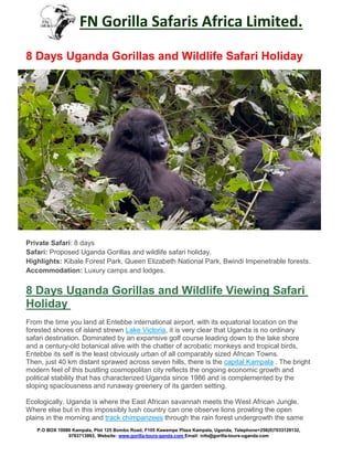 FN Gorilla Safaris Africa Limited.
P.O BOX 10086 Kampala, Plot 125 Bombo Road, F105 Kawempe Plaza Kampala, Uganda, Telephone+256(0)7033129132,
0783713993, Website: www.gorilla-tours-ganda.com Email: info@gorilla-tours-uganda.com
8 Days Uganda Gorillas and Wildlife Safari Holiday
Private Safari: 8 days
Safari: Proposed Uganda Gorillas and wildlife safari holiday.
Highlights: Kibale Forest Park, Queen Elizabeth National Park, Bwindi Impenetrable forests.
Accommodation: Luxury camps and lodges.
8 Days Uganda Gorillas and Wildlife Viewing Safari
Holiday
From the time you land at Entebbe international airport, with its equatorial location on the
forested shores of island strewn Lake Victoria, it is very clear that Uganda is no ordinary
safari destination. Dominated by an expansive golf course leading down to the lake shore
and a century-old botanical alive with the chatter of acrobatic monkeys and tropical birds,
Entebbe its self is the least obviously urban of all comparably sized African Towns.
Then, just 40 km distant sprawed across seven hills, there is the capital Kampala . The bright
modern feel of this bustling cosmopolitan city reflects the ongoing economic growth and
political stability that has characterized Uganda since 1986 and is complemented by the
sloping spaciousness and runaway greenery of its garden setting.
Ecologically, Uganda is where the East African savannah meets the West African Jungle.
Where else but in this impossibly lush country can one observe lions prowling the open
plains in the morning and track chimpanzees through the rain forest undergrowth the same
 