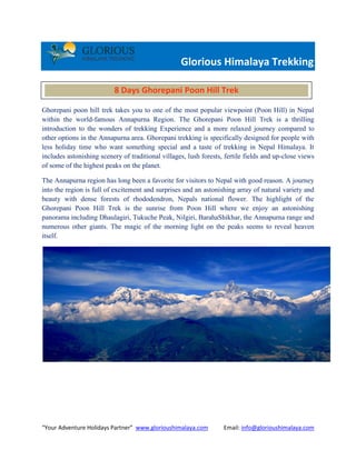 “Your Adventure Holidays Partner” www.glorioushimalaya.com Email: info@glorioushimalaya.com
Glorious Himalaya Trekking
Ghorepani poon hill trek takes you to one of the most popular viewpoint (Poon Hill) in Nepal
within the world-famous Annapurna Region. The Ghorepani Poon Hill Trek is a thrilling
introduction to the wonders of trekking Experience and a more relaxed journey compared to
other options in the Annapurna area. Ghorepani trekking is specifically designed for people with
less holiday time who want something special and a taste of trekking in Nepal Himalaya. It
includes astonishing scenery of traditional villages, lush forests, fertile fields and up-close views
of some of the highest peaks on the planet.
The Annapurna region has long been a favorite for visitors to Nepal with good reason. A journey
into the region is full of excitement and surprises and an astonishing array of natural variety and
beauty with dense forests of rhododendron, Nepals national flower. The highlight of the
Ghorepani Poon Hill Trek is the sunrise from Poon Hill where we enjoy an astonishing
panorama including Dhaulagiri, Tukuche Peak, Nilgiri, BarahaShikhar, the Annapurna range and
numerous other giants. The magic of the morning light on the peaks seems to reveal heaven
itself.
8 Days Ghorepani Poon Hill Trek
 