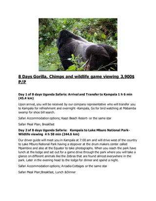 8 Days Gorilla, Chimps and wildlife game viewing 3,900$
P/P
Day 1 of 8 days Uganda Safaris: Arrival and Transfer to Kampala 1 h 6 min
(45.4 km)
Upon arrival, you will be received by our company representative who will transfer you
to Kampala for refreshment and overnight -Kampala, Go for bird watching at Mabamba
swamp for shoe bill search.
Safari Accommodation options; Kaazi Beach Resort- or the same star
Safari Meal Plan; Breakfast
Day 2 of 8 days Uganda Safaris: Kampala to Lake Mburo National Park-
Wildlife viewing 4 h 58 min (244.6 km)
Our driver guide will meet you in Kampala at 7:00 am and will drive west of the country
to Lake Mburo National Park having a stopover at the drum makers center called
Mpambire and also at the Equator to take photographs. When you reach the park have
lunch at the lodge and set out for a game drive through the park where you will take a
glance on different animals like the Zebras that are found almost everywhere in the
park. Later in the evening head to the lodge for dinner and spend a night.
Safari Accommodation options; Arcadia Cottages or the same star
Safari Meal Plan;Breakfast, Lunch &Dinner
 