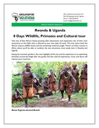 Rwanda & Uganda
8 Days Wildlife, Primates and Cultural tour
Visit two of East Africa’s fastest growing safari destinations and experience two of their main
attractions on this Safari that is tailored to your own style of travel. This trip covers both the
African savanna wildlife drama and the enchanting rainforest jungle. There’s no other country in
Africa where you’ll be able to combine the two attractions more easily than in Rwanda and
Uganda.
Seeing the mountain gorillas is the main highlight of this trip and the experience is so captivating.
Activities around the lodge after the gorilla trek like cultural experiences, music and dance will
impress your travel lust.
Batwa Pygmies Around Bwindi
 