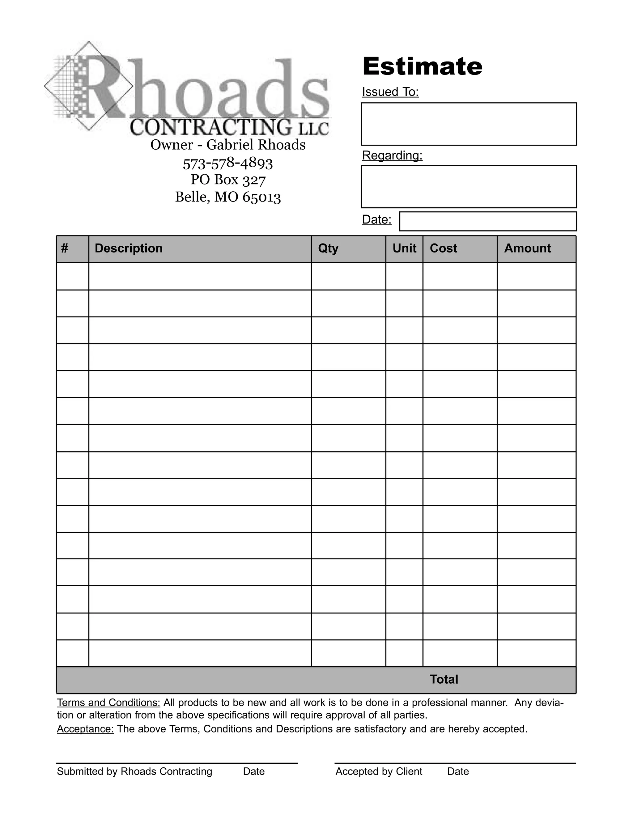 Owner - Gabriel Rhoads
573-578-4893
PO Box 327
Belle, MO 65013
Estimate
Issued To:
Regarding:
# Description Qty Unit Cost Amount
Total
Date:
Terms and Conditions: All products to be new and all work is to be done in a professional manner. Any devia-
tion or alteration from the above specifications will require approval of all parties.
Acceptance: The above Terms, Conditions and Descriptions are satisfactory and are hereby accepted.
Submitted by Rhoads Contracting Date Accepted by Client Date
 