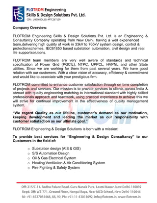 Company Overview:
FLOTROM team members are very well aware of standards and technical
specification of Power Grid (PGCIL), NTPC, UPPCL, HVPNL and other State
utilities. Since we are working for them from past several years. We have good
relation with our customers. With a clear vision of accuracy, efficiency & commitment
and would like to associate with your prestigious firm.
FLOTROM committed to enhance customer satisfaction through on time completion
of projects and services. Our mission is to provide services to clients across India &
abroad with quality engineering matching to international standard with highly skilled
professionals approach and teamwork, using practical experience to achieve this we
will strive for continual improvement in the effectiveness of quality management
system.
“We regard Quality as our lifeline, customer’s demand as our motivation,
keeping development and leading the market as our responsibility with
customer satisfaction as our ultimate goal.”
FLOTROM Engineering & Design Solutions is born with a mission:
To provide best services for “Engineering & Design Consultancy” to our
Customers in the field of:
o Substation design (AIS & GIS)
o S/S Automation Design
o Oil & Gas Electrical System
o Heating Ventilation & Air Conditioning System
o Fire Fighting & Safety System
FLOTROM Engineering Skills & Design Solutions Pvt. Ltd. is an Engineering &
Consultancy Company operating from New Delhi, having a well experienced
team,delivering high quality of work in 33kV to 765kV system design, control &
protectionschemes, IEC61850 based substation automation, civil design and real
life supportsolutions.
 