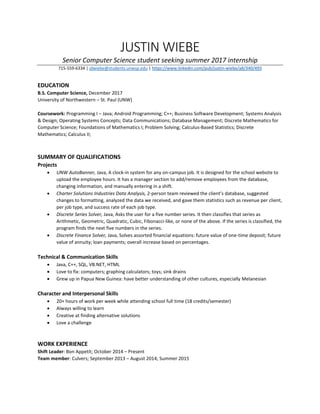 JUSTIN WIEBE
Senior Computer Science student seeking summer 2017 internship
715-559-6334 | jdwiebe@students.unwsp.edu | https://www.linkedin.com/pub/justin-wiebe/a8/340/493
EDUCATION
B.S. Computer Science, December 2017
University of Northwestern – St. Paul (UNW)
Coursework: Programming I – Java; Android Programming; C++; Business Software Development; Systems Analysis
& Design; Operating Systems Concepts; Data Communications; Database Management; Discrete Mathematics for
Computer Science; Foundations of Mathematics I; Problem Solving; Calculus-Based Statistics; Discrete
Mathematics; Calculus II;
SUMMARY OF QUALIFICATIONS
Projects
 UNW AutoBanner, Java, A clock-in system for any on-campus job. It is designed for the school website to
upload the employee hours. It has a manager section to add/remove employees from the database,
changing information, and manually entering in a shift.
 Charter Solutions Industries Data Analysis, 2-person team reviewed the client’s database, suggested
changes to formatting, analyzed the data we received, and gave them statistics such as revenue per client,
per job type, and success rate of each job type.
 Discrete Series Solver, Java, Asks the user for a five number series. It then classifies that series as
Arithmetic, Geometric, Quadratic, Cubic, Fibonacci-like, or none of the above. If the series is classified, the
program finds the next five numbers in the series.
 Discrete Finance Solver, Java, Solves assorted financial equations: future value of one-time deposit; future
value of annuity; loan payments; overall increase based on percentages.
Technical & Communication Skills
 Java, C++, SQL, VB.NET, HTML
 Love to fix: computers; graphing calculators; toys; sink drains
 Grew up in Papua New Guinea: have better understanding of other cultures, especially Melanesian
Character and Interpersonal Skills
 20+ hours of work per week while attending school full time (18 credits/semester)
 Always willing to learn
 Creative at finding alternative solutions
 Love a challenge
WORK EXPERIENCE
Shift Leader: Bon Appetít; October 2014 – Present
Team member: Culvers; September 2013 – August 2014; Summer 2015
 