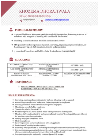 KHOZEMA DHORAJIWALA
HUMAN RESOURCE PERSONNEL
+97477056716 khozemakassim@gmail.com
PERSONAL SUMMARY
 A personable Human Resources Specialist who is highly organized, has strong attention to
detail and who is capable of working with confidential information
 Providing an effective Human Resource administration service
 HR specialist who has experience of payroll , recruiting, improving employee relations, on-
boarding, carrying out staff inductions, benefits and repatriation
 5 years of gulf experience and hold’s a Qatar driving license (29035606296).
EDUCATION
S.S.C BOARD EXAMINATION
(2006)
SINGHGAD CITY SCHOOL
(PUNE) SECURED : 60 %
H.S.C BOARD EXAMINATION
(2008)
SINGHGAD CITY SCHOOL
(PUNE)
SECURED : 58 %
Bachelor of Business
Administration (HR) (2010)
SINGHGAD COLLEGE OF
COMMERCE (PUNE)
SECURED : HIGHER SECONDARY
CLASS
EXPERIENCE
 HR SPECIALIST – Doha, Qatar (2012 – PRESENT)
EMPLOYER: TRIPLE STAR TRADING WLL
ROLE IN THE COMPANY:
 Recruiting, training and supervising junior staff and delegating work as required.
 Conducting pre-employment background checks on prospective employees.
 Building productive, collaborative relationships with employees.
 Maintaining payroll of all the employees.
 Transferring salaries through WPS.
 Coordinating with the public relation officer for all government related queries.
 Monitors staff recruitment activity and ensures affirmative action/diversity guidelines are followed
for searches within the organization.
 Helping employees with benefit issues.
 Motivate employees.
 Reviewing resumes and applications sent in by job applicants.
 Reviewing staff monthly vacation reports.
 Examining employee records to answer inquiries and provide information to authorized persons.
 Provide senior management and others with various types of employee reports including attrition,
absence, compensation, annual leave, overtime costs and headcount.
 Provide comprehensive high quality customer focused HR support
 