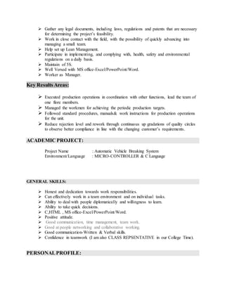  Gather any legal documents, including laws, regulations and patents that are necessary
for determining the project’s feasibility.
 Work in close contact with the field, with the possibility of quickly advancing into
managing a small team.
 Help set up Lean Management.
 Participate in implementing, and complying with, health, safety and environmental
regulations on a daily basis.
 Maintain of 5S.
 Well Versed with MS office-Excel/PowerPoint/Word.
 Worker as Manager.
Key Results Areas:
 Executed production operations in coordination with other functions, lead the team of
one flore members.
 Managed the workmen for achieving the periodic production targets.
 Followed standard procedures, manuals& work instructions for production operations
for the unit.
 Reduce rejection level and rework through continuous up gradations of quality circles
to observe better compliance in line with the changing customer’s requirements.
ACADEMIC PROJECT:
Project Name : Automatic Vehicle Breaking System
Environment/Language : MICRO-CONTROLLER & C Language
GENERAL SKILLS:
 Honest and dedication towards work responsibilities.
 Can effectively work in a team environment and on individual tasks.
 Ability to deal with people diplomatically and willingness to learn.
 Ability to take quick decisions.
 C,HTML , MS office-Excel/PowerPoint/Word.
 Positive attitude.
 Good communication, time management, team work.
 Good at people networking and collaborative working.
 Good communication-Written & Verbal skills.
 Confidence in teamwork (I am also CLASS REPSENTATIVE in our College Time).
PERSONALPROFILE:
 