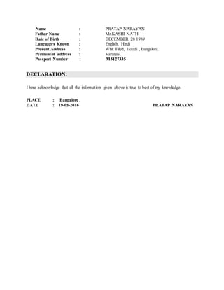 Name : PRATAP NARAYAN
Father Name : Mr.KASHI NATH
Date of Birth : DECEMBER 28 1989
Languages Known : English, Hindi
Present Address : Whit Filed, Hoodi , Bangalore.
Permanent address : Varanasi.
Passport Number : M5127335
DECLARATION:
I here acknowledge that all the information given above is true to best of my knowledge.
PLACE : Bangalore .
DATE : 19-05-2016 PRATAP NARAYAN
 