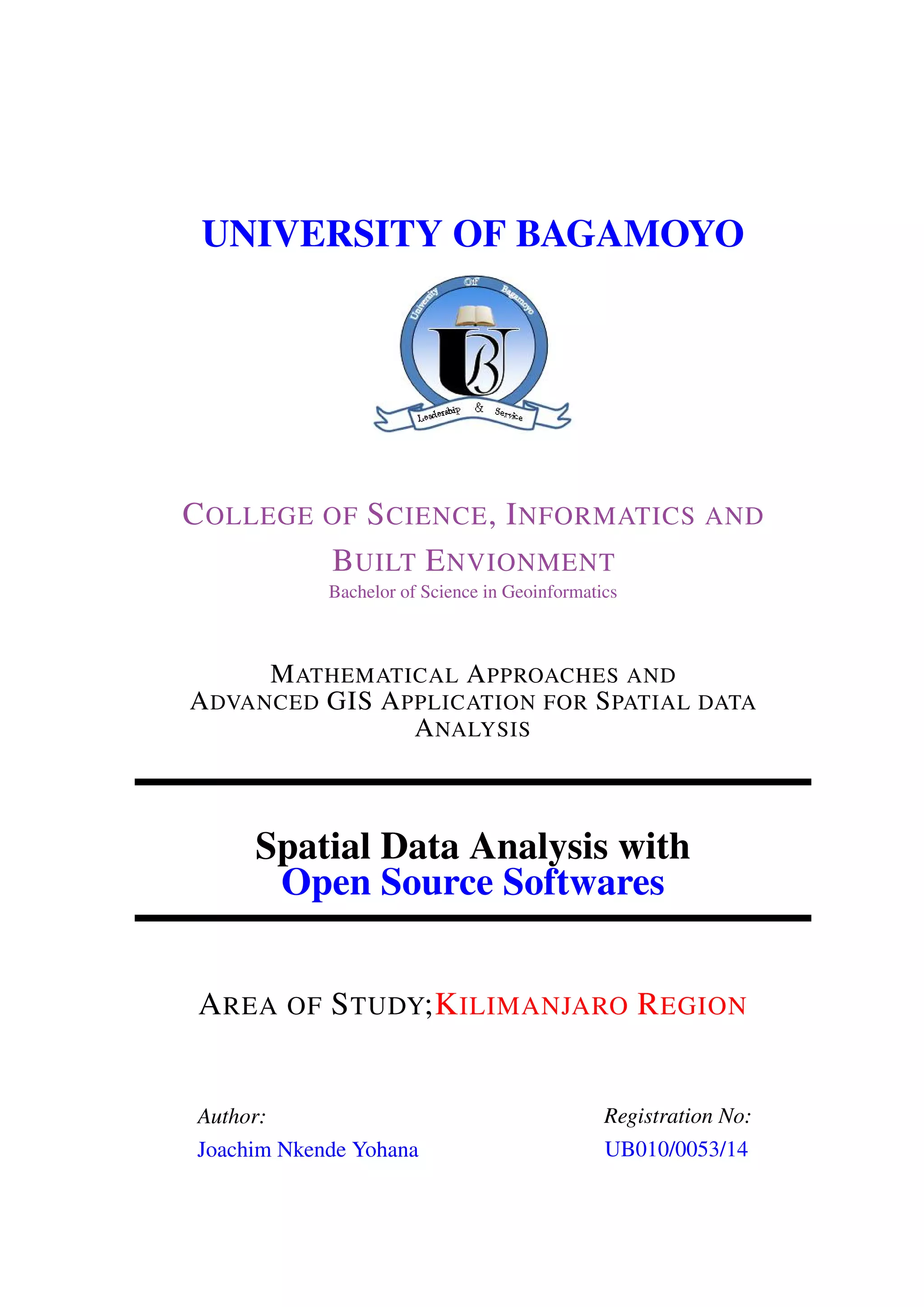 UNIVERSITY OF BAGAMOYO COLLEGE OF SCIENCE, INFORMATICS AND BUILT ENVIONMENT Bachelor of Science in Geoinformatics MATHEMATICAL APPROACHES AND ADVANCED GIS APPLICATION FOR SPATIAL DATA ANALYSIS Spatial Data Analysis with Open Source Softwares AREA OF STUDY;KILIMANJARO REGION Author: Joachim Nkende Yohana Registration No: UB010/0053/14 