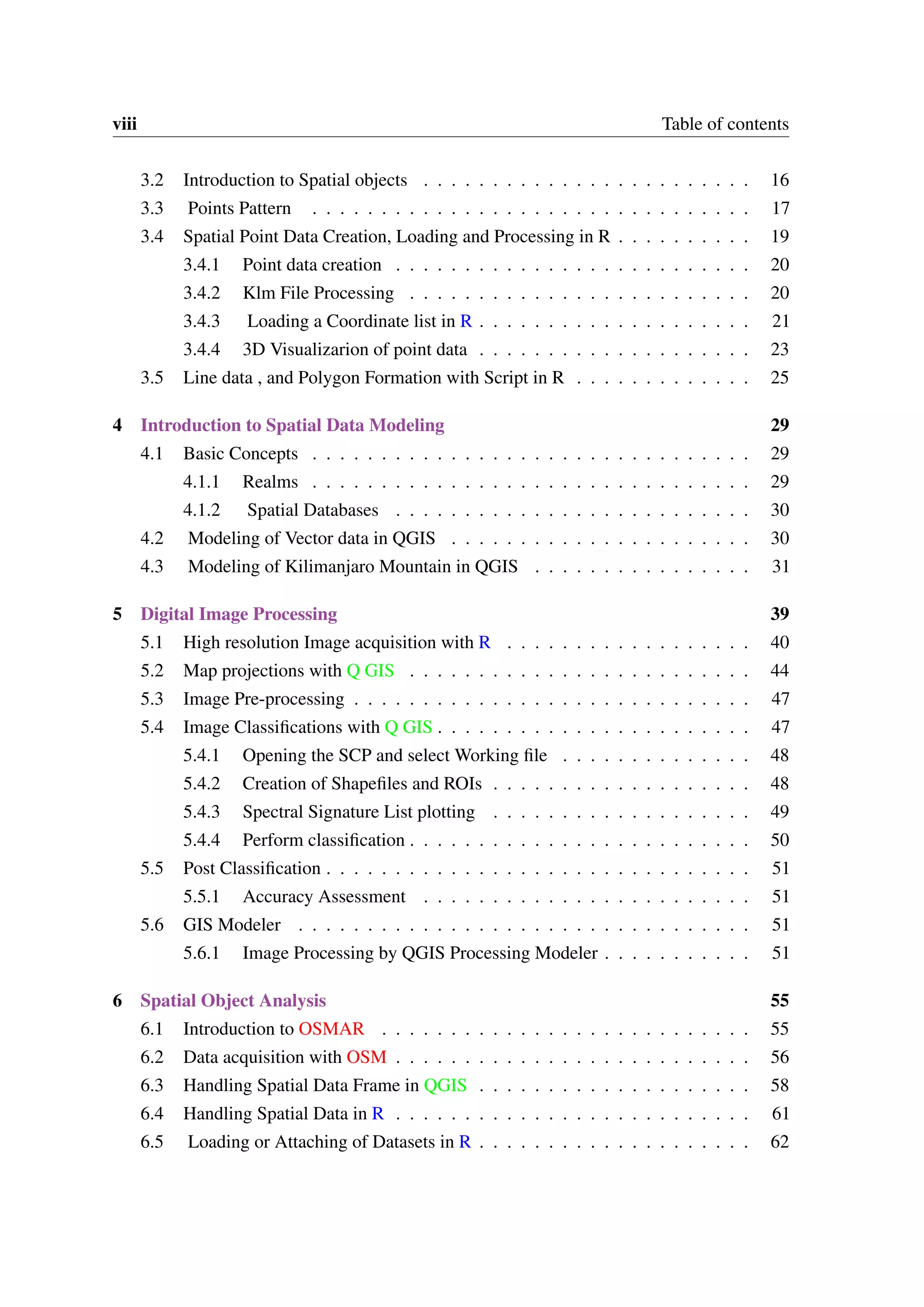 viii Table of contents 3.2 Introduction to Spatial objects . . . . . . . . . . . . . . . . . . . . . . . . 16 3.3 Points Pattern . . . . . . . . . . . . . . . . . . . . . . . . . . . . . . . . 17 3.4 Spatial Point Data Creation, Loading and Processing in R . . . . . . . . . . 19 3.4.1 Point data creation . . . . . . . . . . . . . . . . . . . . . . . . . . 20 3.4.2 Klm File Processing . . . . . . . . . . . . . . . . . . . . . . . . . 20 3.4.3 Loading a Coordinate list in R . . . . . . . . . . . . . . . . . . . . 21 3.4.4 3D Visualizarion of point data . . . . . . . . . . . . . . . . . . . . 23 3.5 Line data , and Polygon Formation with Script in R . . . . . . . . . . . . . 25 4 Introduction to Spatial Data Modeling 29 4.1 Basic Concepts . . . . . . . . . . . . . . . . . . . . . . . . . . . . . . . . 29 4.1.1 Realms . . . . . . . . . . . . . . . . . . . . . . . . . . . . . . . . 29 4.1.2 Spatial Databases . . . . . . . . . . . . . . . . . . . . . . . . . . 30 4.2 Modeling of Vector data in QGIS . . . . . . . . . . . . . . . . . . . . . . 30 4.3 Modeling of Kilimanjaro Mountain in QGIS . . . . . . . . . . . . . . . . 31 5 Digital Image Processing 39 5.1 High resolution Image acquisition with R . . . . . . . . . . . . . . . . . . 40 5.2 Map projections with Q GIS . . . . . . . . . . . . . . . . . . . . . . . . . 44 5.3 Image Pre-processing . . . . . . . . . . . . . . . . . . . . . . . . . . . . . 47 5.4 Image Classifications with Q GIS . . . . . . . . . . . . . . . . . . . . . . . 47 5.4.1 Opening the SCP and select Working file . . . . . . . . . . . . . . 48 5.4.2 Creation of Shapefiles and ROIs . . . . . . . . . . . . . . . . . . . 48 5.4.3 Spectral Signature List plotting . . . . . . . . . . . . . . . . . . . 49 5.4.4 Perform classification . . . . . . . . . . . . . . . . . . . . . . . . . 50 5.5 Post Classification . . . . . . . . . . . . . . . . . . . . . . . . . . . . . . . 51 5.5.1 Accuracy Assessment . . . . . . . . . . . . . . . . . . . . . . . . 51 5.6 GIS Modeler . . . . . . . . . . . . . . . . . . . . . . . . . . . . . . . . . 51 5.6.1 Image Processing by QGIS Processing Modeler . . . . . . . . . . . 51 6 Spatial Object Analysis 55 6.1 Introduction to OSMAR . . . . . . . . . . . . . . . . . . . . . . . . . . . 55 6.2 Data acquisition with OSM . . . . . . . . . . . . . . . . . . . . . . . . . . 56 6.3 Handling Spatial Data Frame in QGIS . . . . . . . . . . . . . . . . . . . . 58 6.4 Handling Spatial Data in R . . . . . . . . . . . . . . . . . . . . . . . . . . 61 6.5 Loading or Attaching of Datasets in R . . . . . . . . . . . . . . . . . . . . 62 