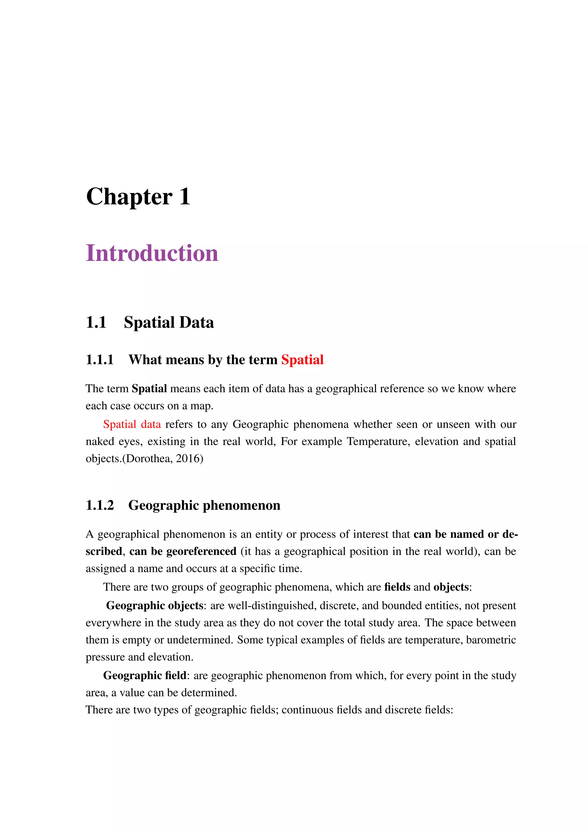Chapter 1 Introduction 1.1 Spatial Data 1.1.1 What means by the term Spatial The term Spatial means each item of data has a geographical reference so we know where each case occurs on a map. Spatial data refers to any Geographic phenomena whether seen or unseen with our naked eyes, existing in the real world, For example Temperature, elevation and spatial objects.(Dorothea, 2016) 1.1.2 Geographic phenomenon A geographical phenomenon is an entity or process of interest that can be named or de- scribed, can be georeferenced (it has a geographical position in the real world), can be assigned a name and occurs at a specific time. There are two groups of geographic phenomena, which are fields and objects: Geographic objects: are well-distinguished, discrete, and bounded entities, not present everywhere in the study area as they do not cover the total study area. The space between them is empty or undetermined. Some typical examples of fields are temperature, barometric pressure and elevation. Geographic field: are geographic phenomenon from which, for every point in the study area, a value can be determined. There are two types of geographic fields; continuous fields and discrete fields: 