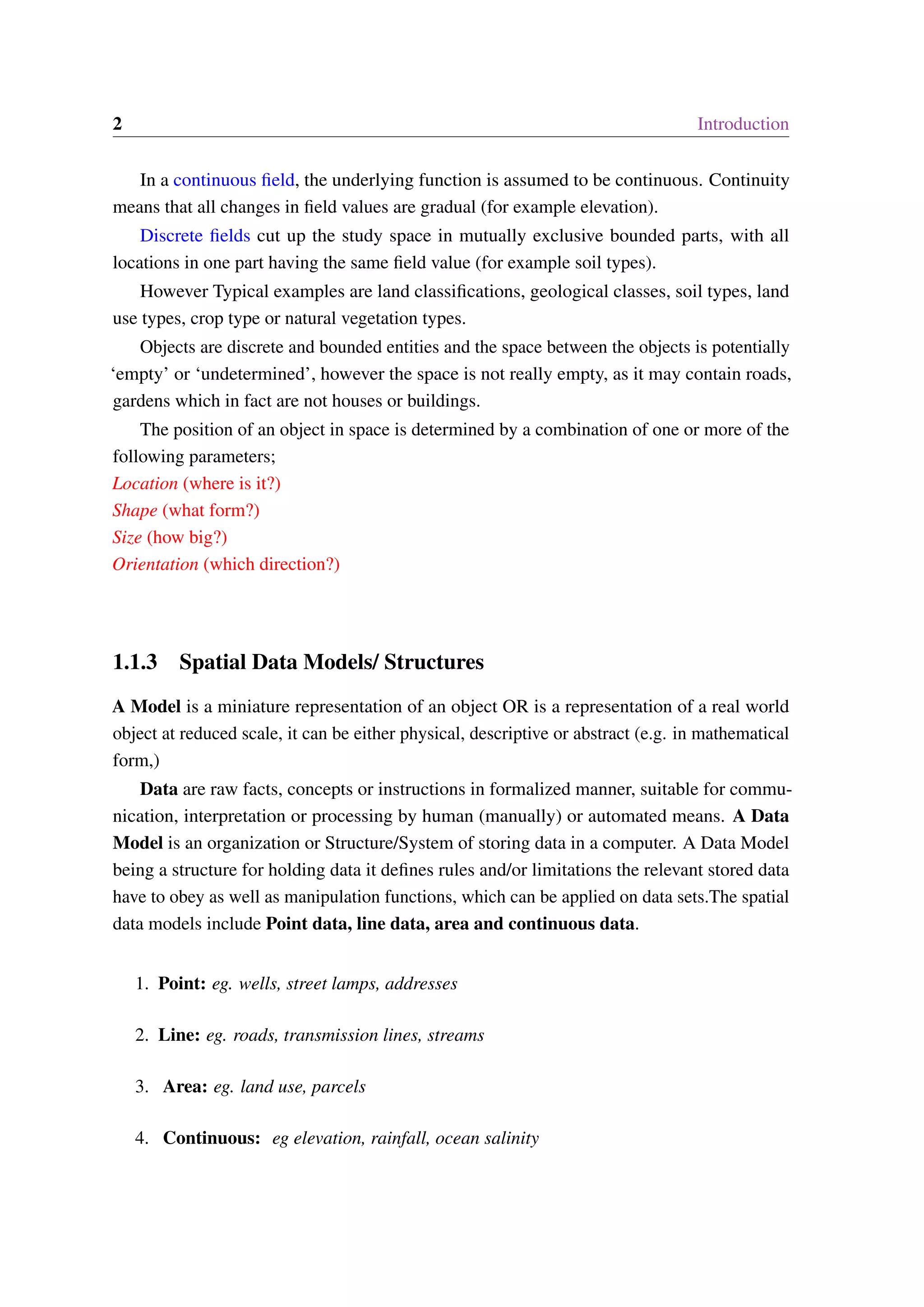 2 Introduction In a continuous field, the underlying function is assumed to be continuous. Continuity means that all changes in field values are gradual (for example elevation). Discrete fields cut up the study space in mutually exclusive bounded parts, with all locations in one part having the same field value (for example soil types). However Typical examples are land classifications, geological classes, soil types, land use types, crop type or natural vegetation types. Objects are discrete and bounded entities and the space between the objects is potentially ‘empty’ or ‘undetermined’, however the space is not really empty, as it may contain roads, gardens which in fact are not houses or buildings. The position of an object in space is determined by a combination of one or more of the following parameters; Location (where is it?) Shape (what form?) Size (how big?) Orientation (which direction?) 1.1.3 Spatial Data Models/ Structures A Model is a miniature representation of an object OR is a representation of a real world object at reduced scale, it can be either physical, descriptive or abstract (e.g. in mathematical form,) Data are raw facts, concepts or instructions in formalized manner, suitable for commu- nication, interpretation or processing by human (manually) or automated means. A Data Model is an organization or Structure/System of storing data in a computer. A Data Model being a structure for holding data it defines rules and/or limitations the relevant stored data have to obey as well as manipulation functions, which can be applied on data sets.The spatial data models include Point data, line data, area and continuous data. 1. Point: eg. wells, street lamps, addresses 2. Line: eg. roads, transmission lines, streams 3. Area: eg. land use, parcels 4. Continuous: eg elevation, rainfall, ocean salinity 
