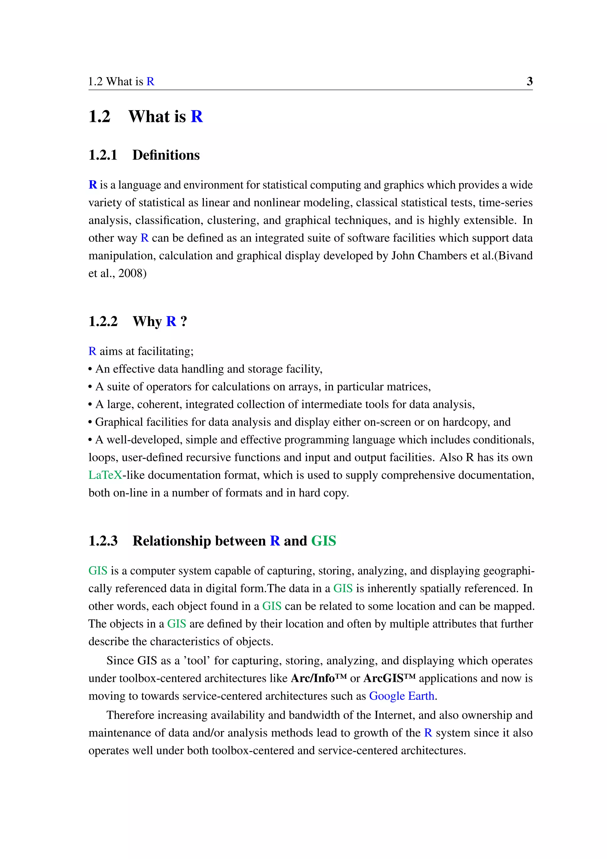 1.2 What is R 3 1.2 What is R 1.2.1 Definitions R is a language and environment for statistical computing and graphics which provides a wide variety of statistical as linear and nonlinear modeling, classical statistical tests, time-series analysis, classification, clustering, and graphical techniques, and is highly extensible. In other way R can be defined as an integrated suite of software facilities which support data manipulation, calculation and graphical display developed by John Chambers et al.(Bivand et al., 2008) 1.2.2 Why R ? R aims at facilitating; • An effective data handling and storage facility, • A suite of operators for calculations on arrays, in particular matrices, • A large, coherent, integrated collection of intermediate tools for data analysis, • Graphical facilities for data analysis and display either on-screen or on hardcopy, and • A well-developed, simple and effective programming language which includes conditionals, loops, user-defined recursive functions and input and output facilities. Also R has its own LaTeX-like documentation format, which is used to supply comprehensive documentation, both on-line in a number of formats and in hard copy. 1.2.3 Relationship between R and GIS GIS is a computer system capable of capturing, storing, analyzing, and displaying geographi- cally referenced data in digital form.The data in a GIS is inherently spatially referenced. In other words, each object found in a GIS can be related to some location and can be mapped. The objects in a GIS are defined by their location and often by multiple attributes that further describe the characteristics of objects. Since GIS as a ’tool’ for capturing, storing, analyzing, and displaying which operates under toolbox-centered architectures like Arc/Info™ or ArcGIS™ applications and now is moving to towards service-centered architectures such as Google Earth. Therefore increasing availability and bandwidth of the Internet, and also ownership and maintenance of data and/or analysis methods lead to growth of the R system since it also operates well under both toolbox-centered and service-centered architectures. 