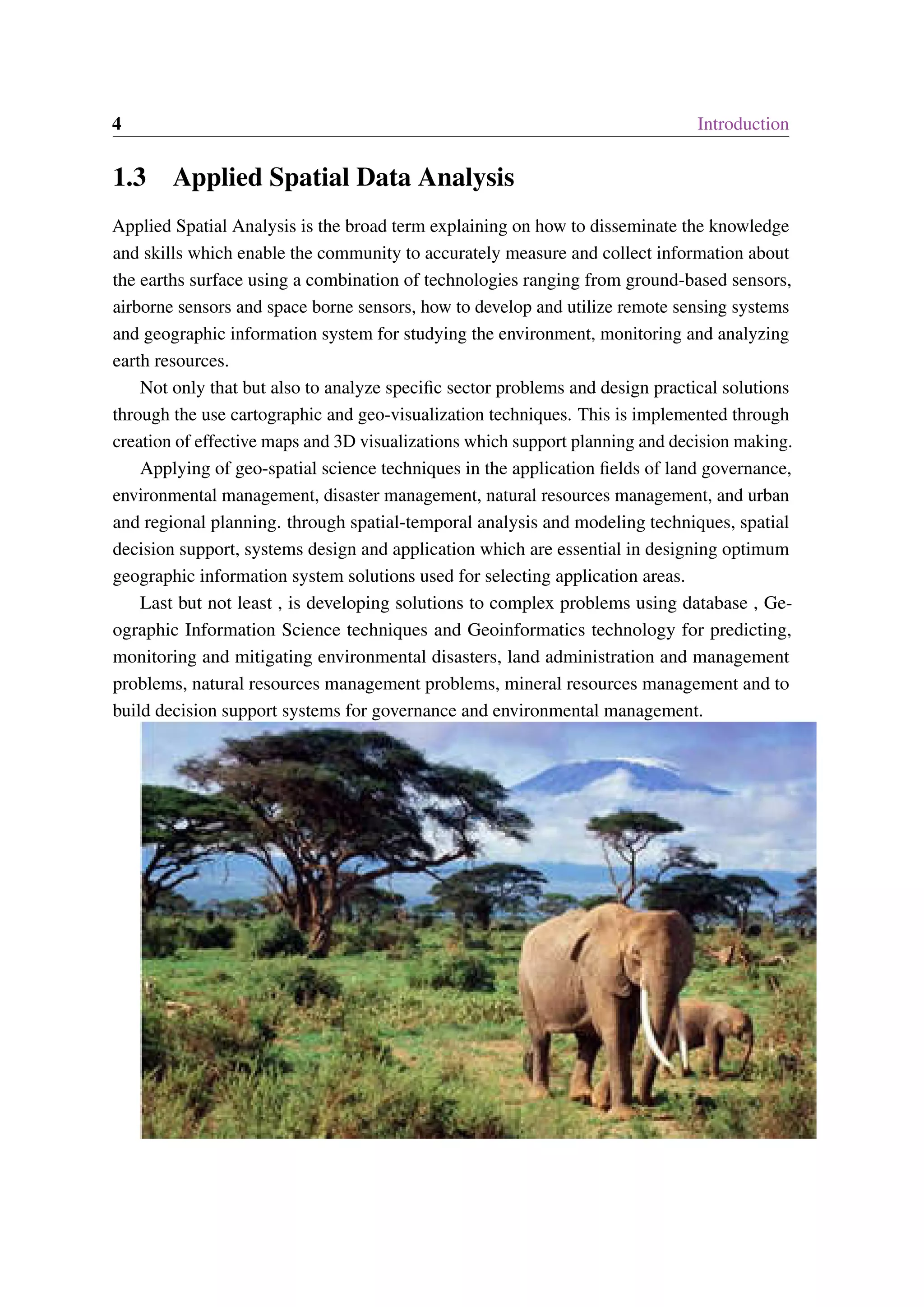 4 Introduction 1.3 Applied Spatial Data Analysis Applied Spatial Analysis is the broad term explaining on how to disseminate the knowledge and skills which enable the community to accurately measure and collect information about the earths surface using a combination of technologies ranging from ground-based sensors, airborne sensors and space borne sensors, how to develop and utilize remote sensing systems and geographic information system for studying the environment, monitoring and analyzing earth resources. Not only that but also to analyze specific sector problems and design practical solutions through the use cartographic and geo-visualization techniques. This is implemented through creation of effective maps and 3D visualizations which support planning and decision making. Applying of geo-spatial science techniques in the application fields of land governance, environmental management, disaster management, natural resources management, and urban and regional planning. through spatial-temporal analysis and modeling techniques, spatial decision support, systems design and application which are essential in designing optimum geographic information system solutions used for selecting application areas. Last but not least , is developing solutions to complex problems using database , Ge- ographic Information Science techniques and Geoinformatics technology for predicting, monitoring and mitigating environmental disasters, land administration and management problems, natural resources management problems, mineral resources management and to build decision support systems for governance and environmental management. 