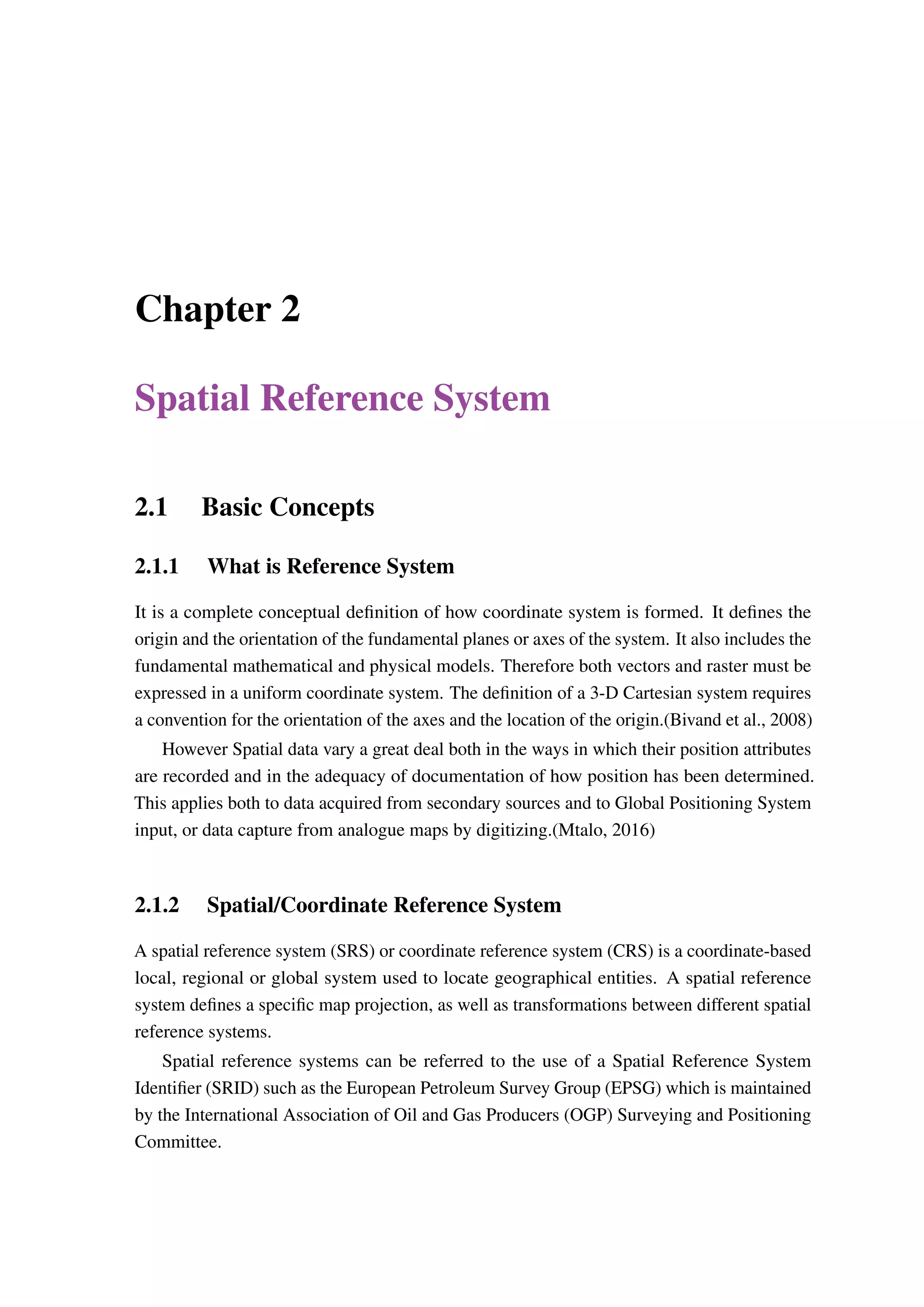 Chapter 2 Spatial Reference System 2.1 Basic Concepts 2.1.1 What is Reference System It is a complete conceptual definition of how coordinate system is formed. It defines the origin and the orientation of the fundamental planes or axes of the system. It also includes the fundamental mathematical and physical models. Therefore both vectors and raster must be expressed in a uniform coordinate system. The definition of a 3-D Cartesian system requires a convention for the orientation of the axes and the location of the origin.(Bivand et al., 2008) However Spatial data vary a great deal both in the ways in which their position attributes are recorded and in the adequacy of documentation of how position has been determined. This applies both to data acquired from secondary sources and to Global Positioning System input, or data capture from analogue maps by digitizing.(Mtalo, 2016) 2.1.2 Spatial/Coordinate Reference System A spatial reference system (SRS) or coordinate reference system (CRS) is a coordinate-based local, regional or global system used to locate geographical entities. A spatial reference system defines a specific map projection, as well as transformations between different spatial reference systems. Spatial reference systems can be referred to the use of a Spatial Reference System Identifier (SRID) such as the European Petroleum Survey Group (EPSG) which is maintained by the International Association of Oil and Gas Producers (OGP) Surveying and Positioning Committee. 