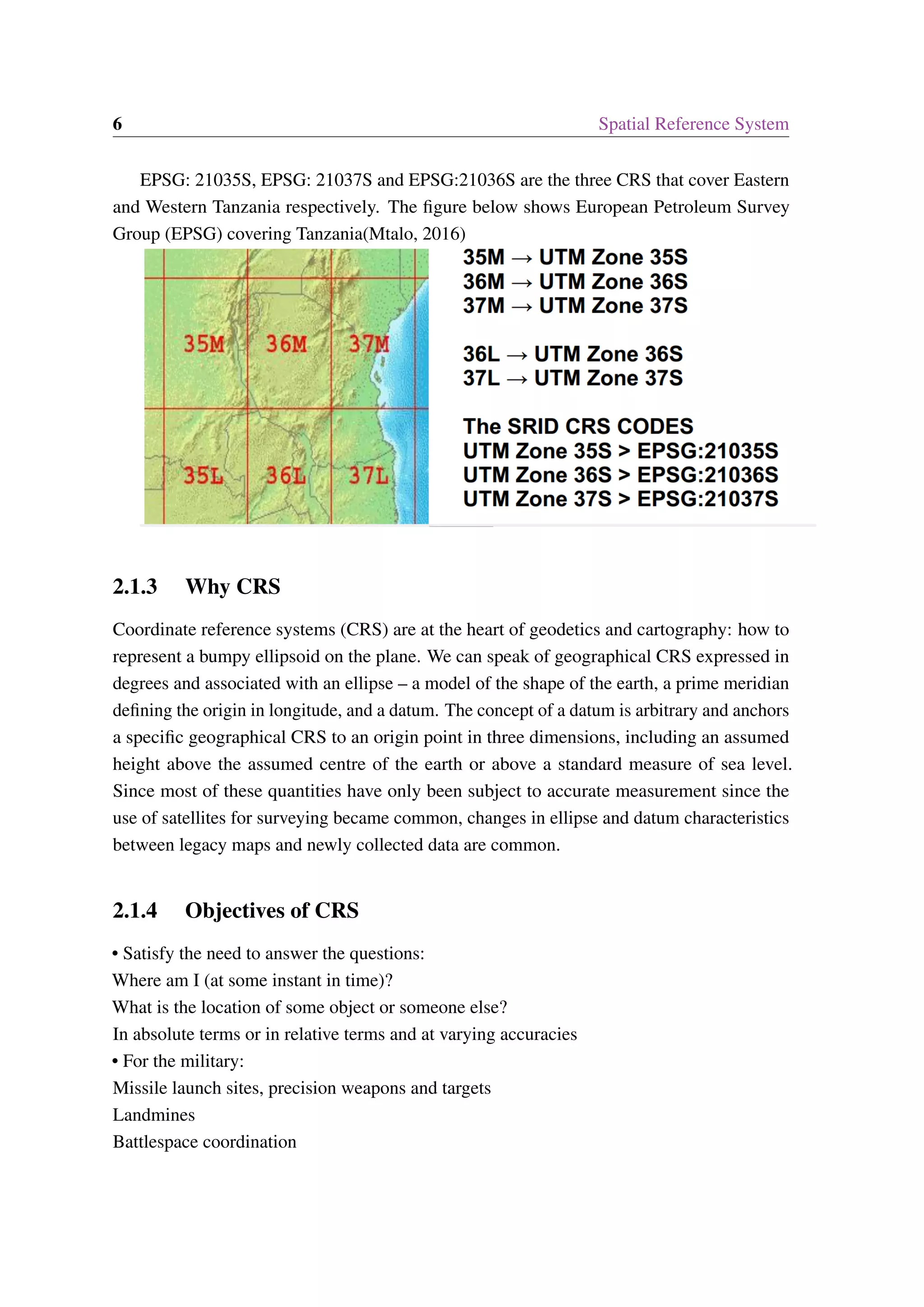 6 Spatial Reference System EPSG: 21035S, EPSG: 21037S and EPSG:21036S are the three CRS that cover Eastern and Western Tanzania respectively. The figure below shows European Petroleum Survey Group (EPSG) covering Tanzania(Mtalo, 2016) 2.1.3 Why CRS Coordinate reference systems (CRS) are at the heart of geodetics and cartography: how to represent a bumpy ellipsoid on the plane. We can speak of geographical CRS expressed in degrees and associated with an ellipse – a model of the shape of the earth, a prime meridian defining the origin in longitude, and a datum. The concept of a datum is arbitrary and anchors a specific geographical CRS to an origin point in three dimensions, including an assumed height above the assumed centre of the earth or above a standard measure of sea level. Since most of these quantities have only been subject to accurate measurement since the use of satellites for surveying became common, changes in ellipse and datum characteristics between legacy maps and newly collected data are common. 2.1.4 Objectives of CRS • Satisfy the need to answer the questions: Where am I (at some instant in time)? What is the location of some object or someone else? In absolute terms or in relative terms and at varying accuracies • For the military: Missile launch sites, precision weapons and targets Landmines Battlespace coordination 