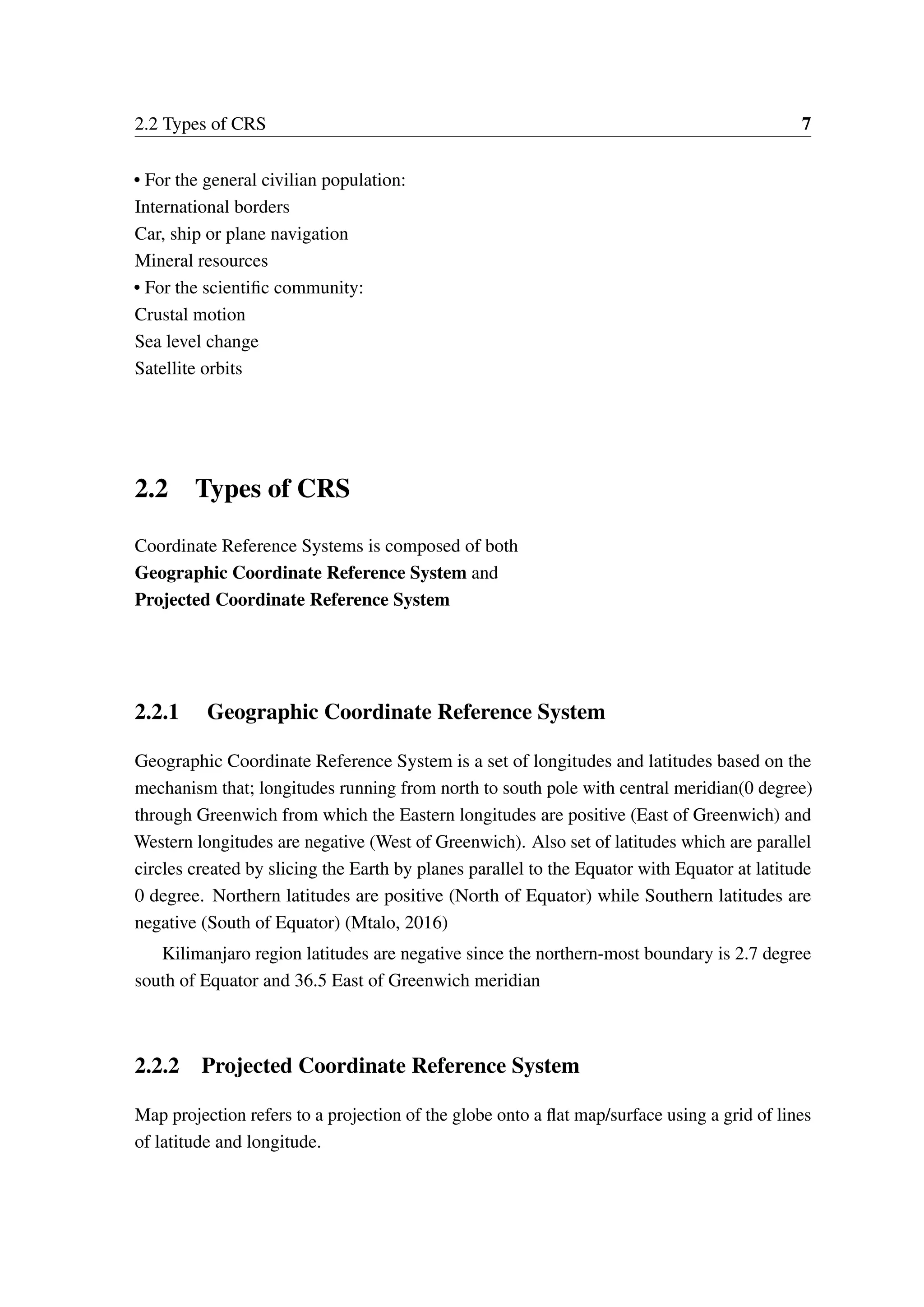 2.2 Types of CRS 7 • For the general civilian population: International borders Car, ship or plane navigation Mineral resources • For the scientific community: Crustal motion Sea level change Satellite orbits 2.2 Types of CRS Coordinate Reference Systems is composed of both Geographic Coordinate Reference System and Projected Coordinate Reference System 2.2.1 Geographic Coordinate Reference System Geographic Coordinate Reference System is a set of longitudes and latitudes based on the mechanism that; longitudes running from north to south pole with central meridian(0 degree) through Greenwich from which the Eastern longitudes are positive (East of Greenwich) and Western longitudes are negative (West of Greenwich). Also set of latitudes which are parallel circles created by slicing the Earth by planes parallel to the Equator with Equator at latitude 0 degree. Northern latitudes are positive (North of Equator) while Southern latitudes are negative (South of Equator) (Mtalo, 2016) Kilimanjaro region latitudes are negative since the northern-most boundary is 2.7 degree south of Equator and 36.5 East of Greenwich meridian 2.2.2 Projected Coordinate Reference System Map projection refers to a projection of the globe onto a flat map/surface using a grid of lines of latitude and longitude. 