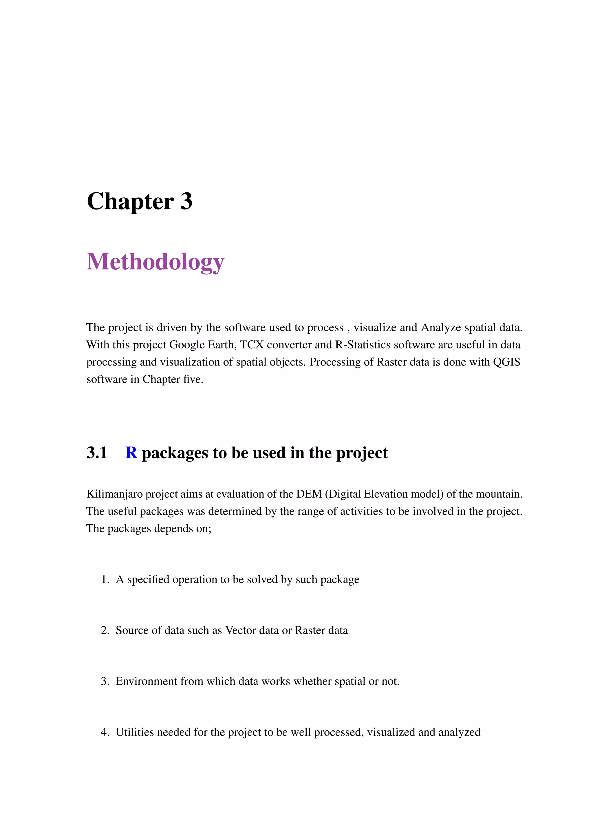 Chapter 3 Methodology The project is driven by the software used to process , visualize and Analyze spatial data. With this project Google Earth, TCX converter and R-Statistics software are useful in data processing and visualization of spatial objects. Processing of Raster data is done with QGIS software in Chapter five. 3.1 R packages to be used in the project Kilimanjaro project aims at evaluation of the DEM (Digital Elevation model) of the mountain. The useful packages was determined by the range of activities to be involved in the project. The packages depends on; 1. A specified operation to be solved by such package 2. Source of data such as Vector data or Raster data 3. Environment from which data works whether spatial or not. 4. Utilities needed for the project to be well processed, visualized and analyzed 