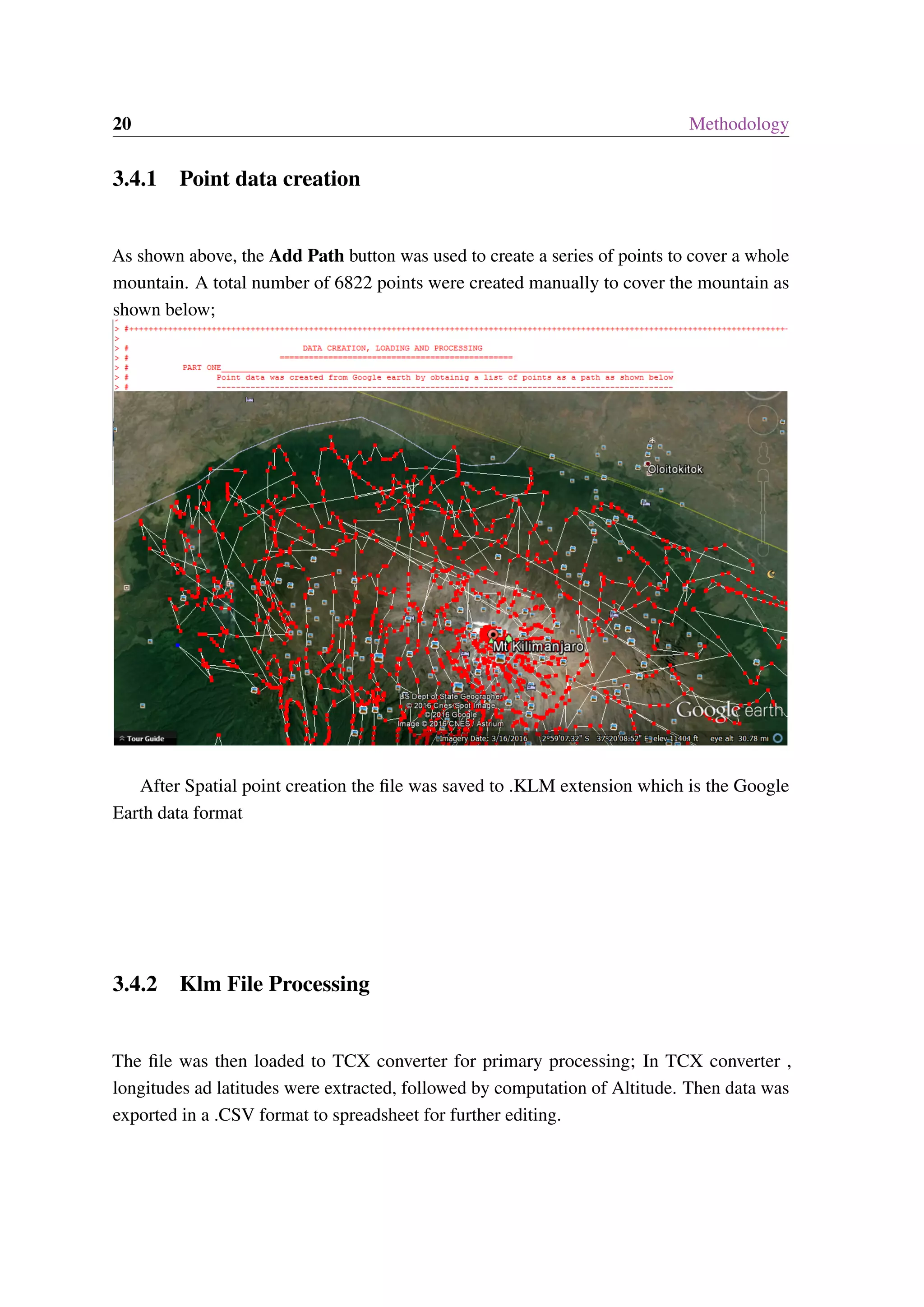 20 Methodology 3.4.1 Point data creation As shown above, the Add Path button was used to create a series of points to cover a whole mountain. A total number of 6822 points were created manually to cover the mountain as shown below; After Spatial point creation the file was saved to .KLM extension which is the Google Earth data format 3.4.2 Klm File Processing The file was then loaded to TCX converter for primary processing; In TCX converter , longitudes ad latitudes were extracted, followed by computation of Altitude. Then data was exported in a .CSV format to spreadsheet for further editing. 