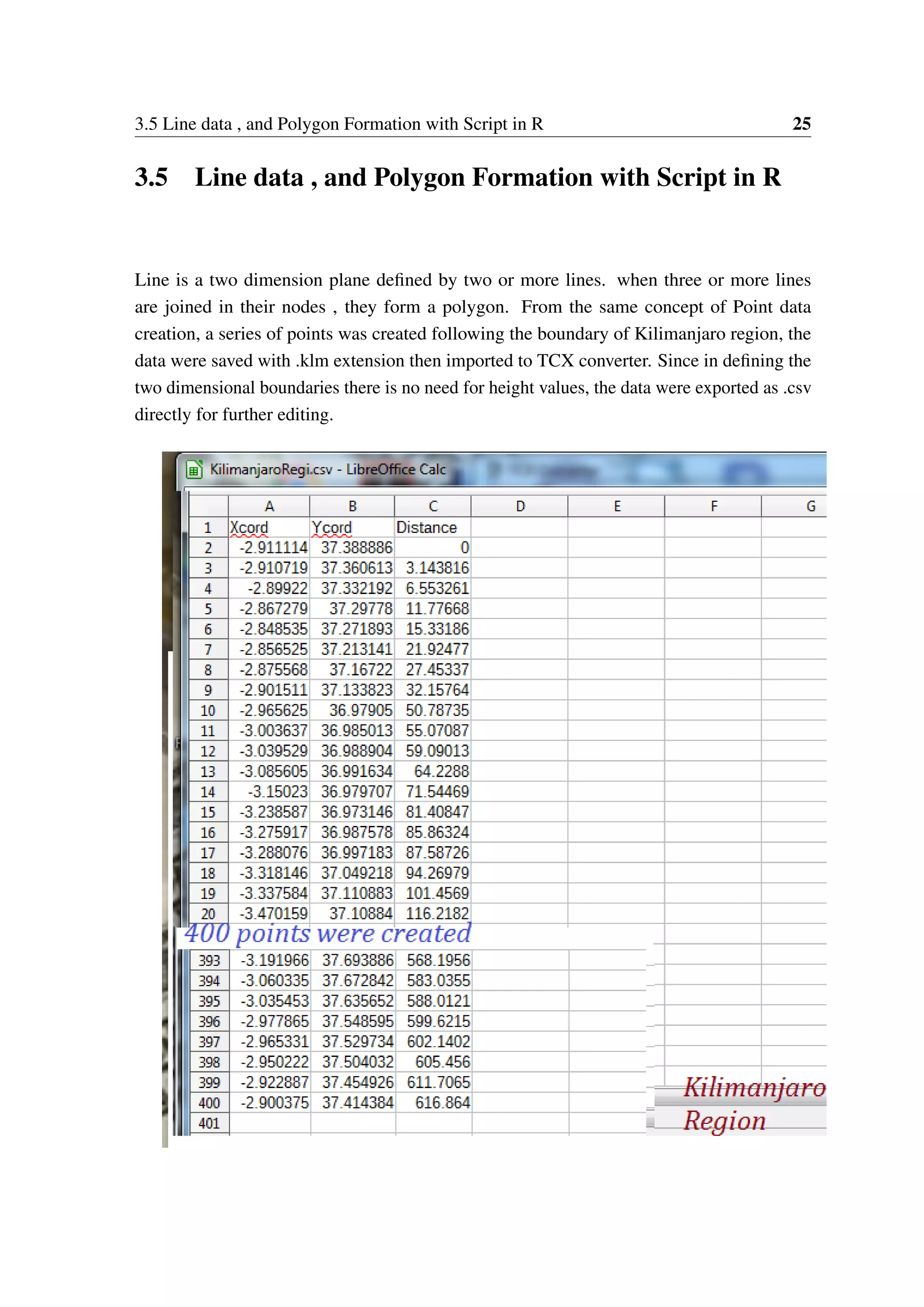 3.5 Line data , and Polygon Formation with Script in R 25 3.5 Line data , and Polygon Formation with Script in R Line is a two dimension plane defined by two or more lines. when three or more lines are joined in their nodes , they form a polygon. From the same concept of Point data creation, a series of points was created following the boundary of Kilimanjaro region, the data were saved with .klm extension then imported to TCX converter. Since in defining the two dimensional boundaries there is no need for height values, the data were exported as .csv directly for further editing. 