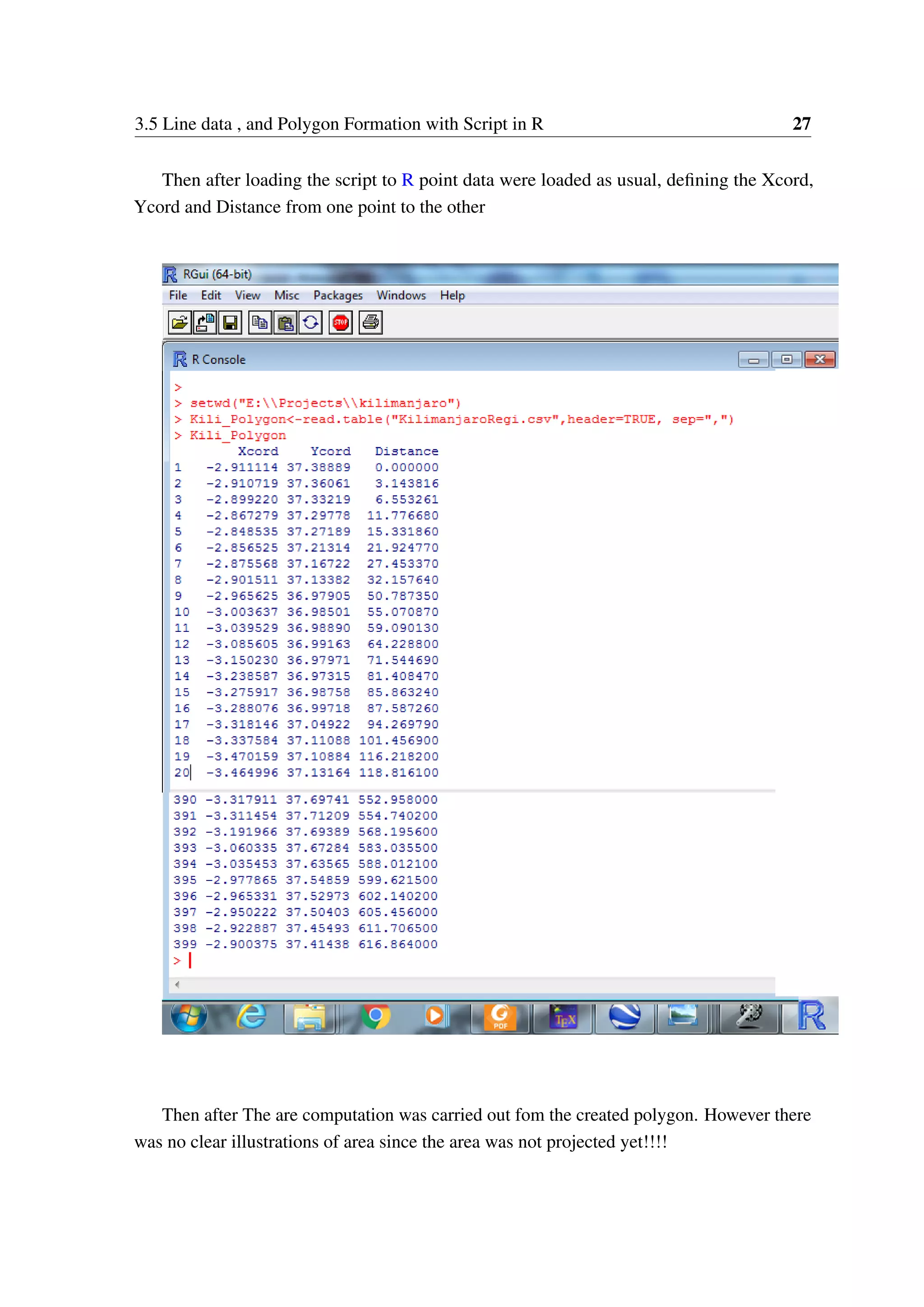 3.5 Line data , and Polygon Formation with Script in R 27 Then after loading the script to R point data were loaded as usual, defining the Xcord, Ycord and Distance from one point to the other Then after The are computation was carried out fom the created polygon. However there was no clear illustrations of area since the area was not projected yet!!!! 