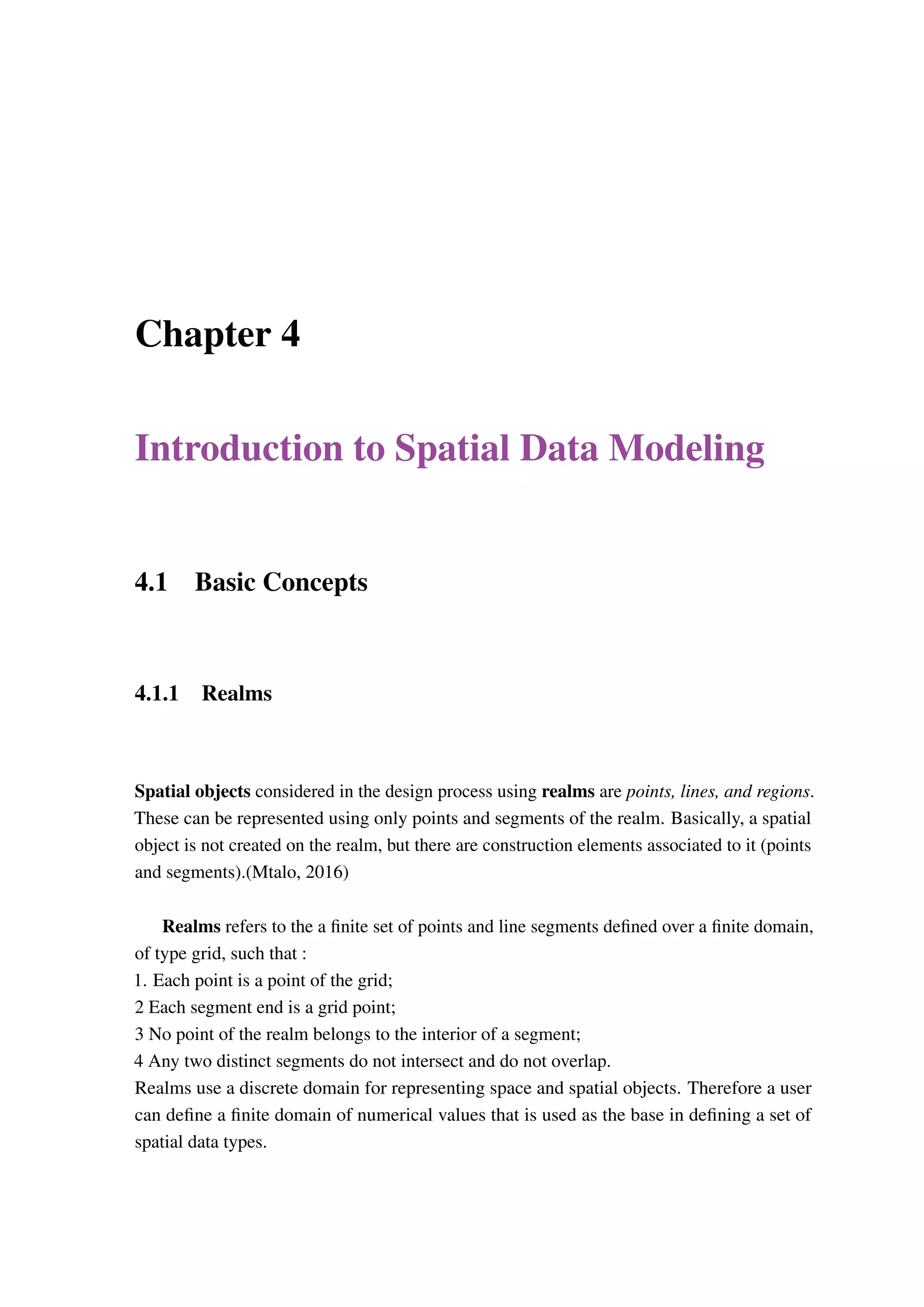 Chapter 4 Introduction to Spatial Data Modeling 4.1 Basic Concepts 4.1.1 Realms Spatial objects considered in the design process using realms are points, lines, and regions. These can be represented using only points and segments of the realm. Basically, a spatial object is not created on the realm, but there are construction elements associated to it (points and segments).(Mtalo, 2016) Realms refers to the a finite set of points and line segments defined over a finite domain, of type grid, such that : 1. Each point is a point of the grid; 2 Each segment end is a grid point; 3 No point of the realm belongs to the interior of a segment; 4 Any two distinct segments do not intersect and do not overlap. Realms use a discrete domain for representing space and spatial objects. Therefore a user can define a finite domain of numerical values that is used as the base in defining a set of spatial data types. 