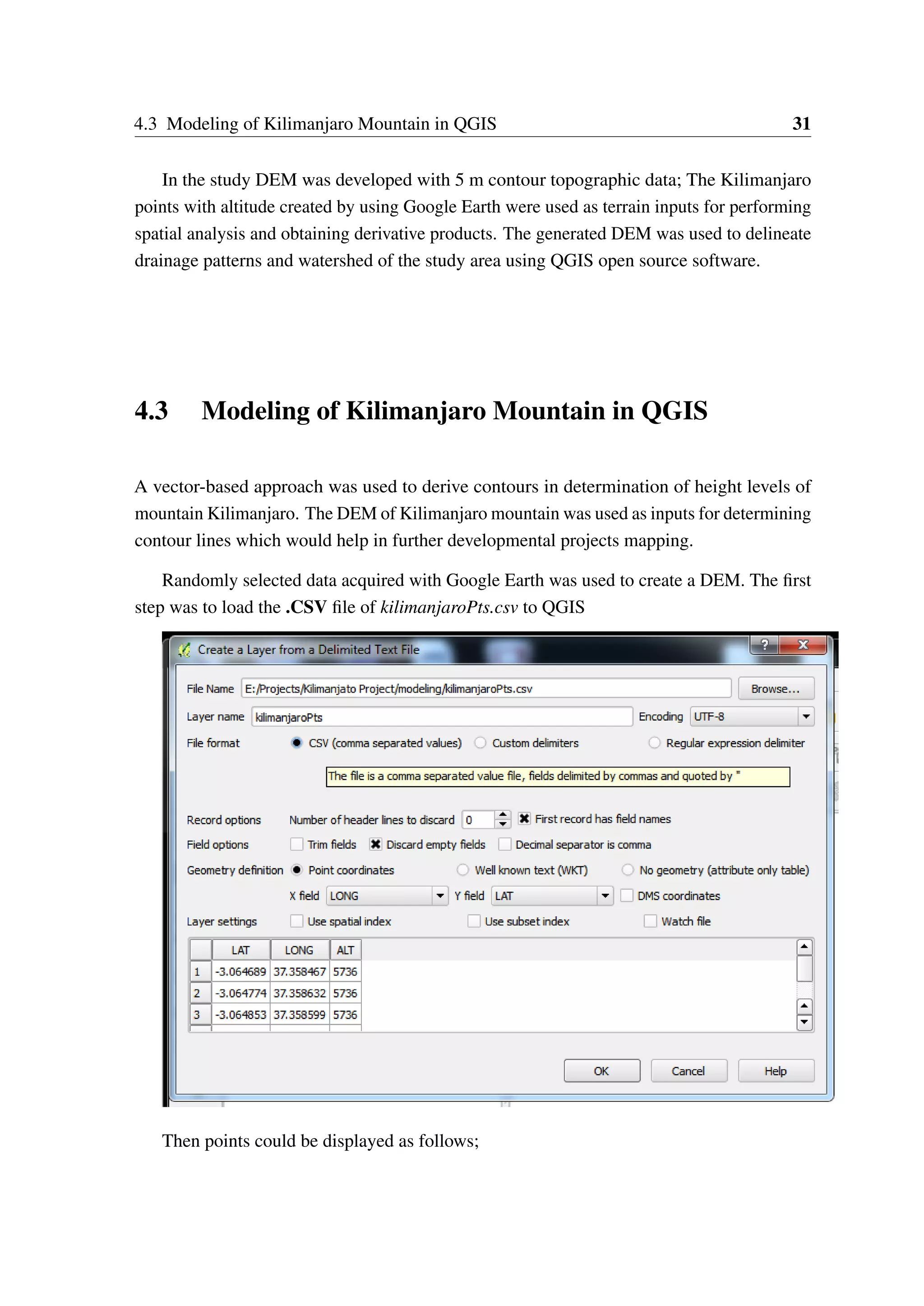 4.3 Modeling of Kilimanjaro Mountain in QGIS 31 In the study DEM was developed with 5 m contour topographic data; The Kilimanjaro points with altitude created by using Google Earth were used as terrain inputs for performing spatial analysis and obtaining derivative products. The generated DEM was used to delineate drainage patterns and watershed of the study area using QGIS open source software. 4.3 Modeling of Kilimanjaro Mountain in QGIS A vector-based approach was used to derive contours in determination of height levels of mountain Kilimanjaro. The DEM of Kilimanjaro mountain was used as inputs for determining contour lines which would help in further developmental projects mapping. Randomly selected data acquired with Google Earth was used to create a DEM. The first step was to load the .CSV file of kilimanjaroPts.csv to QGIS Then points could be displayed as follows; 