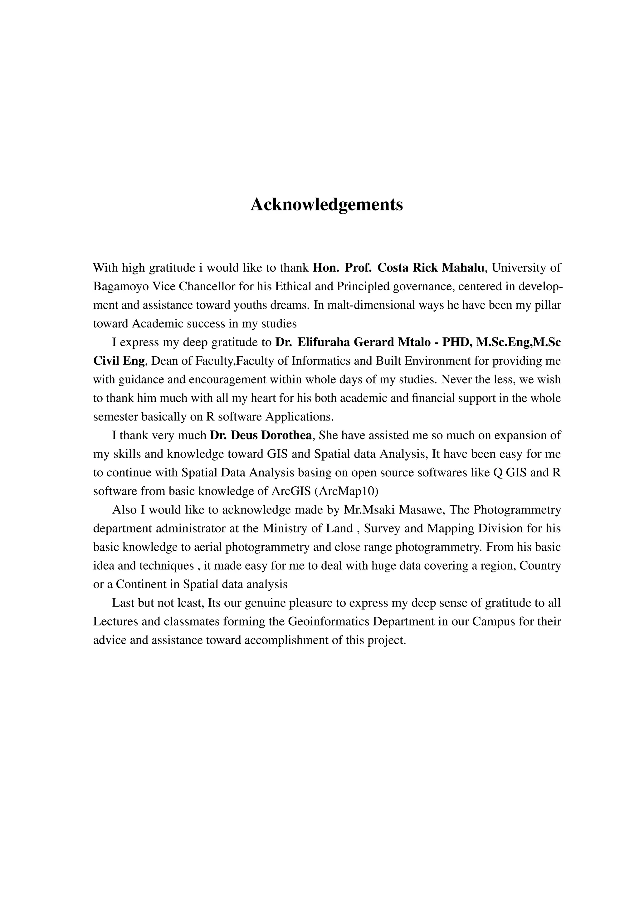 Acknowledgements With high gratitude i would like to thank Hon. Prof. Costa Rick Mahalu, University of Bagamoyo Vice Chancellor for his Ethical and Principled governance, centered in develop- ment and assistance toward youths dreams. In malt-dimensional ways he have been my pillar toward Academic success in my studies I express my deep gratitude to Dr. Elifuraha Gerard Mtalo - PHD, M.Sc.Eng,M.Sc Civil Eng, Dean of Faculty,Faculty of Informatics and Built Environment for providing me with guidance and encouragement within whole days of my studies. Never the less, we wish to thank him much with all my heart for his both academic and financial support in the whole semester basically on R software Applications. I thank very much Dr. Deus Dorothea, She have assisted me so much on expansion of my skills and knowledge toward GIS and Spatial data Analysis, It have been easy for me to continue with Spatial Data Analysis basing on open source softwares like Q GIS and R software from basic knowledge of ArcGIS (ArcMap10) Also I would like to acknowledge made by Mr.Msaki Masawe, The Photogrammetry department administrator at the Ministry of Land , Survey and Mapping Division for his basic knowledge to aerial photogrammetry and close range photogrammetry. From his basic idea and techniques , it made easy for me to deal with huge data covering a region, Country or a Continent in Spatial data analysis Last but not least, Its our genuine pleasure to express my deep sense of gratitude to all Lectures and classmates forming the Geoinformatics Department in our Campus for their advice and assistance toward accomplishment of this project. 