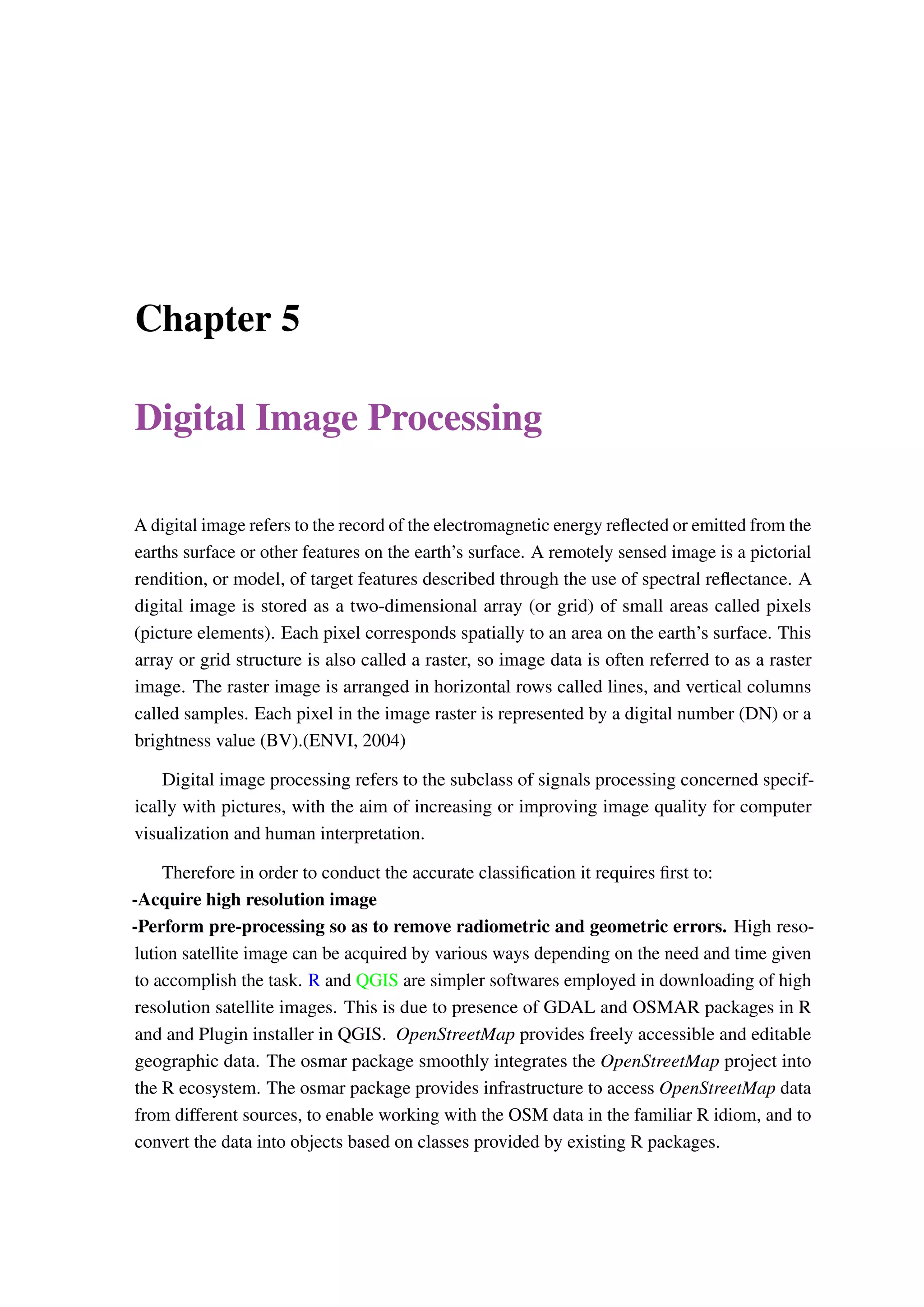 Chapter 5 Digital Image Processing A digital image refers to the record of the electromagnetic energy reflected or emitted from the earths surface or other features on the earth’s surface. A remotely sensed image is a pictorial rendition, or model, of target features described through the use of spectral reflectance. A digital image is stored as a two-dimensional array (or grid) of small areas called pixels (picture elements). Each pixel corresponds spatially to an area on the earth’s surface. This array or grid structure is also called a raster, so image data is often referred to as a raster image. The raster image is arranged in horizontal rows called lines, and vertical columns called samples. Each pixel in the image raster is represented by a digital number (DN) or a brightness value (BV).(ENVI, 2004) Digital image processing refers to the subclass of signals processing concerned specif- ically with pictures, with the aim of increasing or improving image quality for computer visualization and human interpretation. Therefore in order to conduct the accurate classification it requires first to: -Acquire high resolution image -Perform pre-processing so as to remove radiometric and geometric errors. High reso- lution satellite image can be acquired by various ways depending on the need and time given to accomplish the task. R and QGIS are simpler softwares employed in downloading of high resolution satellite images. This is due to presence of GDAL and OSMAR packages in R and and Plugin installer in QGIS. OpenStreetMap provides freely accessible and editable geographic data. The osmar package smoothly integrates the OpenStreetMap project into the R ecosystem. The osmar package provides infrastructure to access OpenStreetMap data from different sources, to enable working with the OSM data in the familiar R idiom, and to convert the data into objects based on classes provided by existing R packages. 