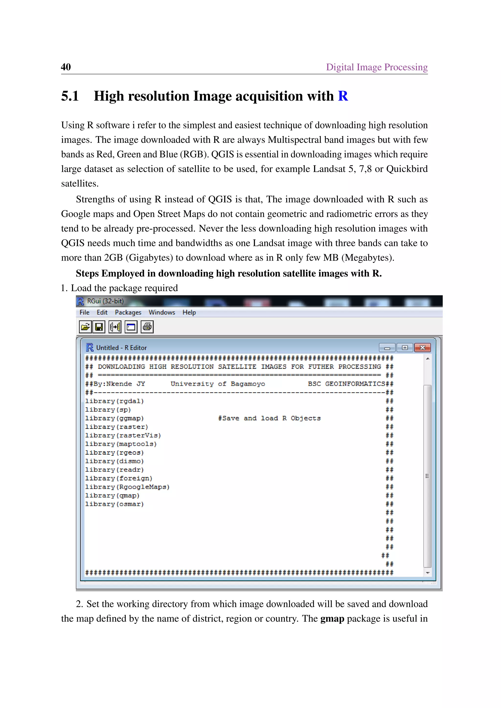 40 Digital Image Processing 5.1 High resolution Image acquisition with R Using R software i refer to the simplest and easiest technique of downloading high resolution images. The image downloaded with R are always Multispectral band images but with few bands as Red, Green and Blue (RGB). QGIS is essential in downloading images which require large dataset as selection of satellite to be used, for example Landsat 5, 7,8 or Quickbird satellites. Strengths of using R instead of QGIS is that, The image downloaded with R such as Google maps and Open Street Maps do not contain geometric and radiometric errors as they tend to be already pre-processed. Never the less downloading high resolution images with QGIS needs much time and bandwidths as one Landsat image with three bands can take to more than 2GB (Gigabytes) to download where as in R only few MB (Megabytes). Steps Employed in downloading high resolution satellite images with R. 1. Load the package required 2. Set the working directory from which image downloaded will be saved and download the map defined by the name of district, region or country. The gmap package is useful in 