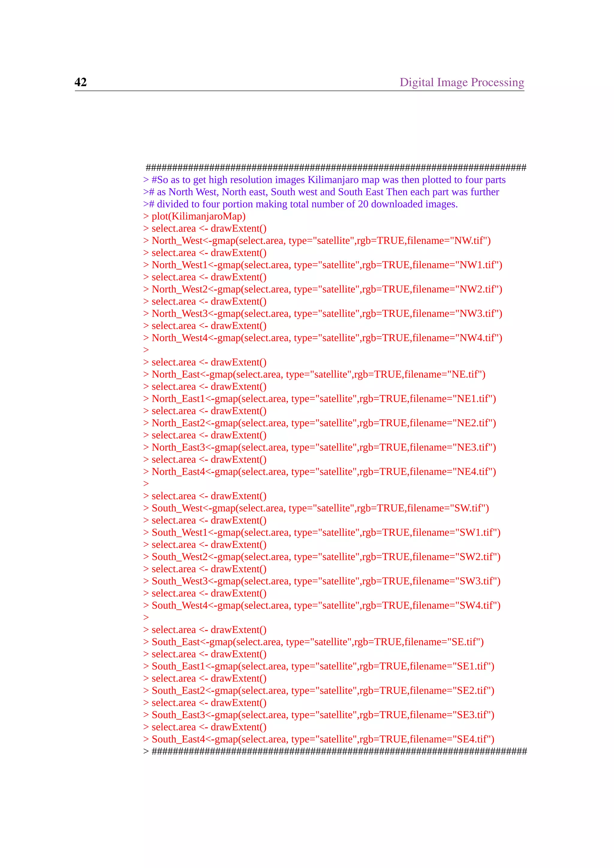42 Digital Image Processing ######################################################################## > #So as to get high resolution images Kilimanjaro map was then plotted to four parts ># as North West, North east, South west and South East Then each part was further ># divided to four portion making total number of 20 downloaded images. > plot(KilimanjaroMap) > select.area <- drawExtent() > North_West<-gmap(select.area, type="satellite",rgb=TRUE,filename="NW.tif") > select.area <- drawExtent() > North_West1<-gmap(select.area, type="satellite",rgb=TRUE,filename="NW1.tif") > select.area <- drawExtent() > North_West2<-gmap(select.area, type="satellite",rgb=TRUE,filename="NW2.tif") > select.area <- drawExtent() > North_West3<-gmap(select.area, type="satellite",rgb=TRUE,filename="NW3.tif") > select.area <- drawExtent() > North_West4<-gmap(select.area, type="satellite",rgb=TRUE,filename="NW4.tif") > > select.area <- drawExtent() > North_East<-gmap(select.area, type="satellite",rgb=TRUE,filename="NE.tif") > select.area <- drawExtent() > North_East1<-gmap(select.area, type="satellite",rgb=TRUE,filename="NE1.tif") > select.area <- drawExtent() > North_East2<-gmap(select.area, type="satellite",rgb=TRUE,filename="NE2.tif") > select.area <- drawExtent() > North_East3<-gmap(select.area, type="satellite",rgb=TRUE,filename="NE3.tif") > select.area <- drawExtent() > North_East4<-gmap(select.area, type="satellite",rgb=TRUE,filename="NE4.tif") > > select.area <- drawExtent() > South_West<-gmap(select.area, type="satellite",rgb=TRUE,filename="SW.tif") > select.area <- drawExtent() > South_West1<-gmap(select.area, type="satellite",rgb=TRUE,filename="SW1.tif") > select.area <- drawExtent() > South_West2<-gmap(select.area, type="satellite",rgb=TRUE,filename="SW2.tif") > select.area <- drawExtent() > South_West3<-gmap(select.area, type="satellite",rgb=TRUE,filename="SW3.tif") > select.area <- drawExtent() > South_West4<-gmap(select.area, type="satellite",rgb=TRUE,filename="SW4.tif") > > select.area <- drawExtent() > South_East<-gmap(select.area, type="satellite",rgb=TRUE,filename="SE.tif") > select.area <- drawExtent() > South_East1<-gmap(select.area, type="satellite",rgb=TRUE,filename="SE1.tif") > select.area <- drawExtent() > South_East2<-gmap(select.area, type="satellite",rgb=TRUE,filename="SE2.tif") > select.area <- drawExtent() > South_East3<-gmap(select.area, type="satellite",rgb=TRUE,filename="SE3.tif") > select.area <- drawExtent() > South_East4<-gmap(select.area, type="satellite",rgb=TRUE,filename="SE4.tif") > ####################################################################### 