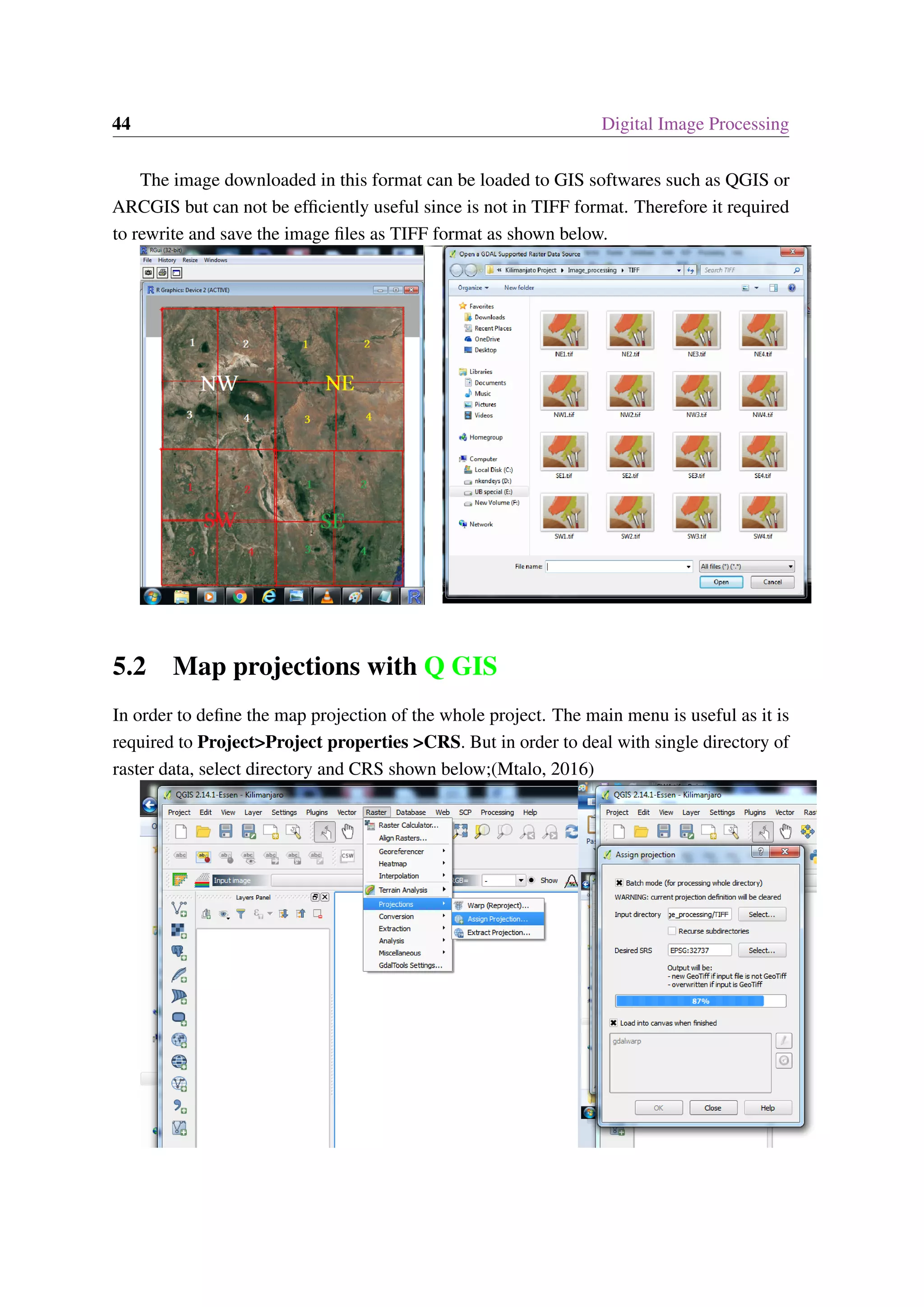 44 Digital Image Processing The image downloaded in this format can be loaded to GIS softwares such as QGIS or ARCGIS but can not be efficiently useful since is not in TIFF format. Therefore it required to rewrite and save the image files as TIFF format as shown below. 5.2 Map projections with Q GIS In order to define the map projection of the whole project. The main menu is useful as it is required to Project>Project properties >CRS. But in order to deal with single directory of raster data, select directory and CRS shown below;(Mtalo, 2016) 