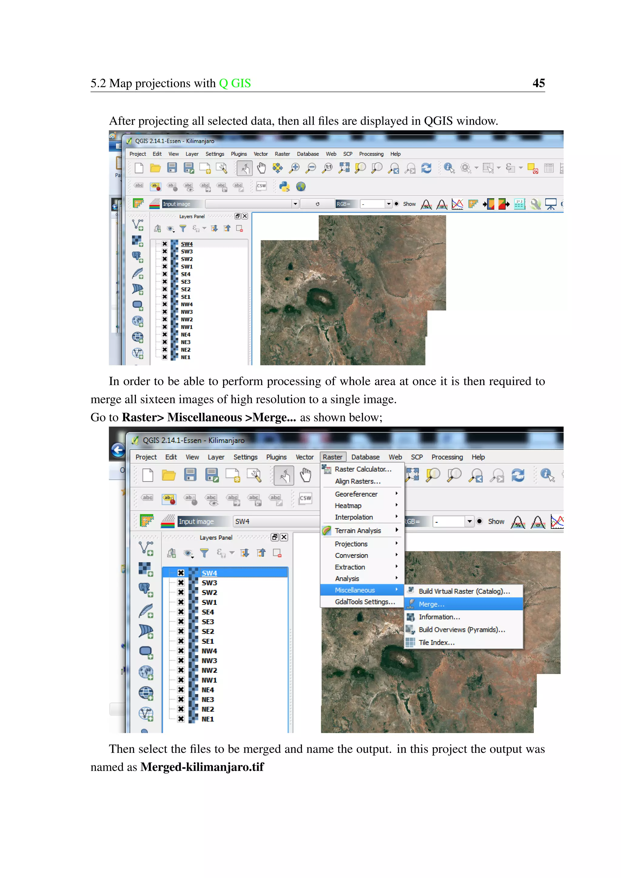 5.2 Map projections with Q GIS 45 After projecting all selected data, then all files are displayed in QGIS window. In order to be able to perform processing of whole area at once it is then required to merge all sixteen images of high resolution to a single image. Go to Raster> Miscellaneous >Merge... as shown below; Then select the files to be merged and name the output. in this project the output was named as Merged-kilimanjaro.tif 