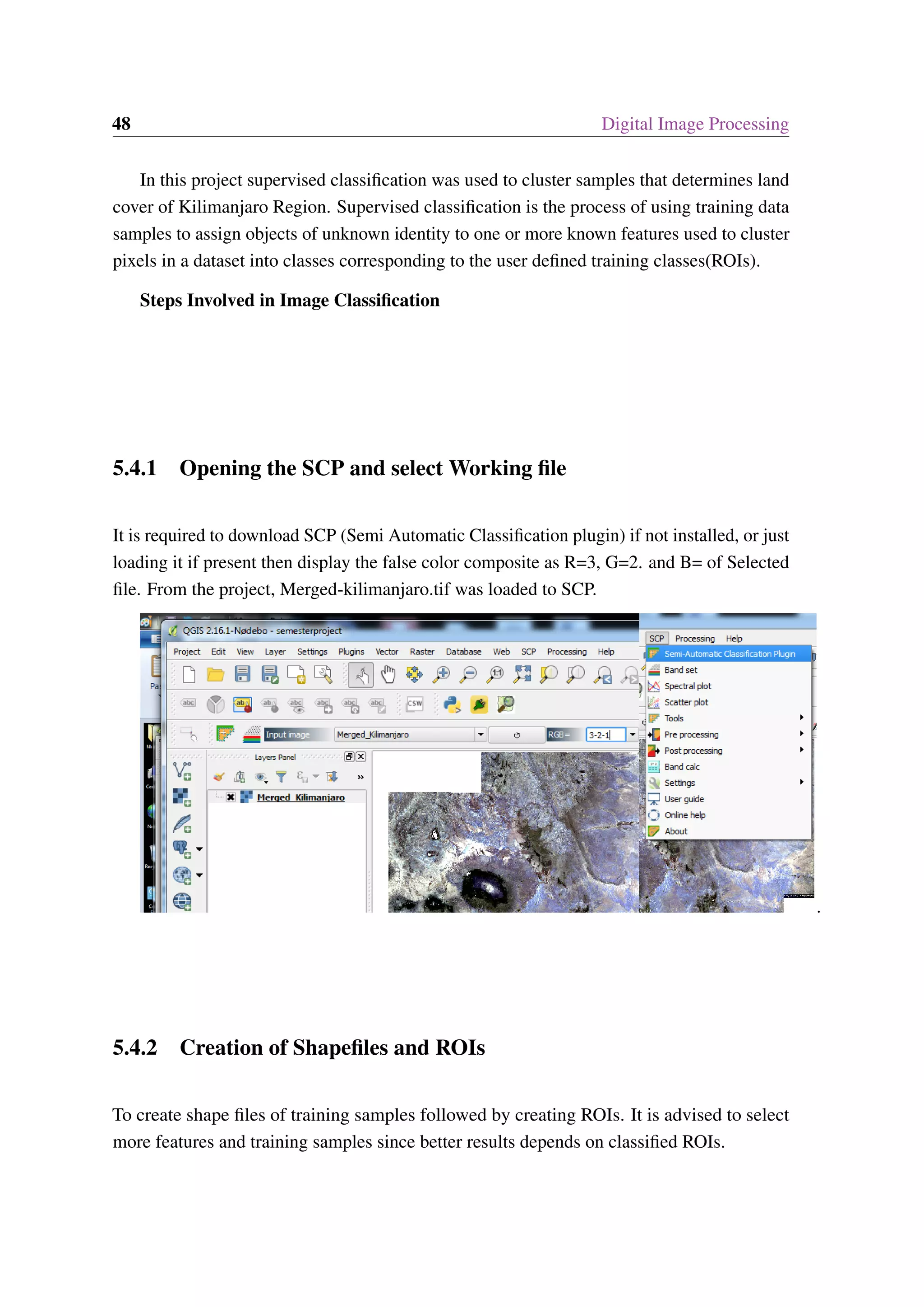 48 Digital Image Processing In this project supervised classification was used to cluster samples that determines land cover of Kilimanjaro Region. Supervised classification is the process of using training data samples to assign objects of unknown identity to one or more known features used to cluster pixels in a dataset into classes corresponding to the user defined training classes(ROIs). Steps Involved in Image Classification 5.4.1 Opening the SCP and select Working file It is required to download SCP (Semi Automatic Classification plugin) if not installed, or just loading it if present then display the false color composite as R=3, G=2. and B= of Selected file. From the project, Merged-kilimanjaro.tif was loaded to SCP. . 5.4.2 Creation of Shapefiles and ROIs To create shape files of training samples followed by creating ROIs. It is advised to select more features and training samples since better results depends on classified ROIs. 