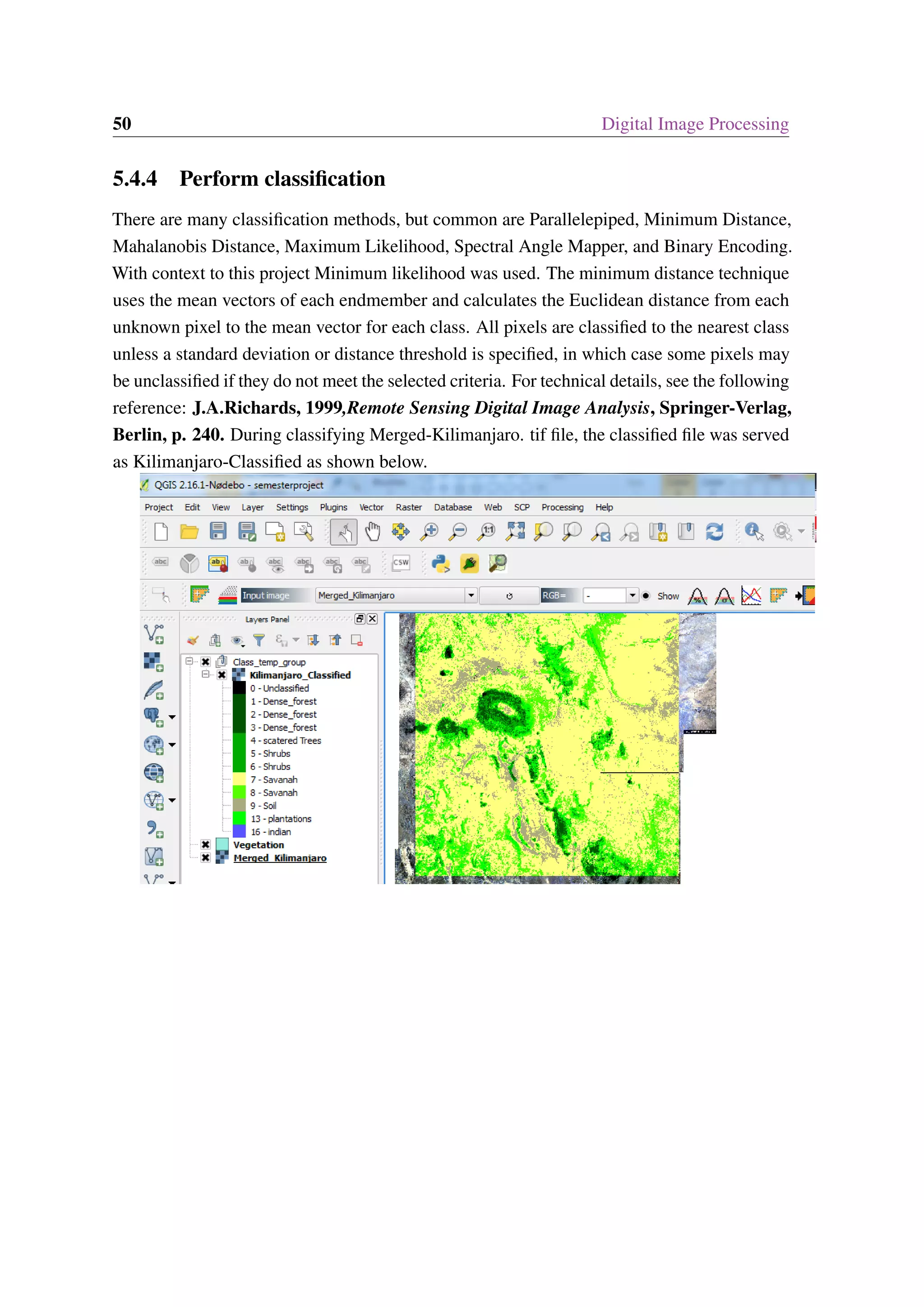 50 Digital Image Processing 5.4.4 Perform classification There are many classification methods, but common are Parallelepiped, Minimum Distance, Mahalanobis Distance, Maximum Likelihood, Spectral Angle Mapper, and Binary Encoding. With context to this project Minimum likelihood was used. The minimum distance technique uses the mean vectors of each endmember and calculates the Euclidean distance from each unknown pixel to the mean vector for each class. All pixels are classified to the nearest class unless a standard deviation or distance threshold is specified, in which case some pixels may be unclassified if they do not meet the selected criteria. For technical details, see the following reference: J.A.Richards, 1999,Remote Sensing Digital Image Analysis, Springer-Verlag, Berlin, p. 240. During classifying Merged-Kilimanjaro. tif file, the classified file was served as Kilimanjaro-Classified as shown below. 