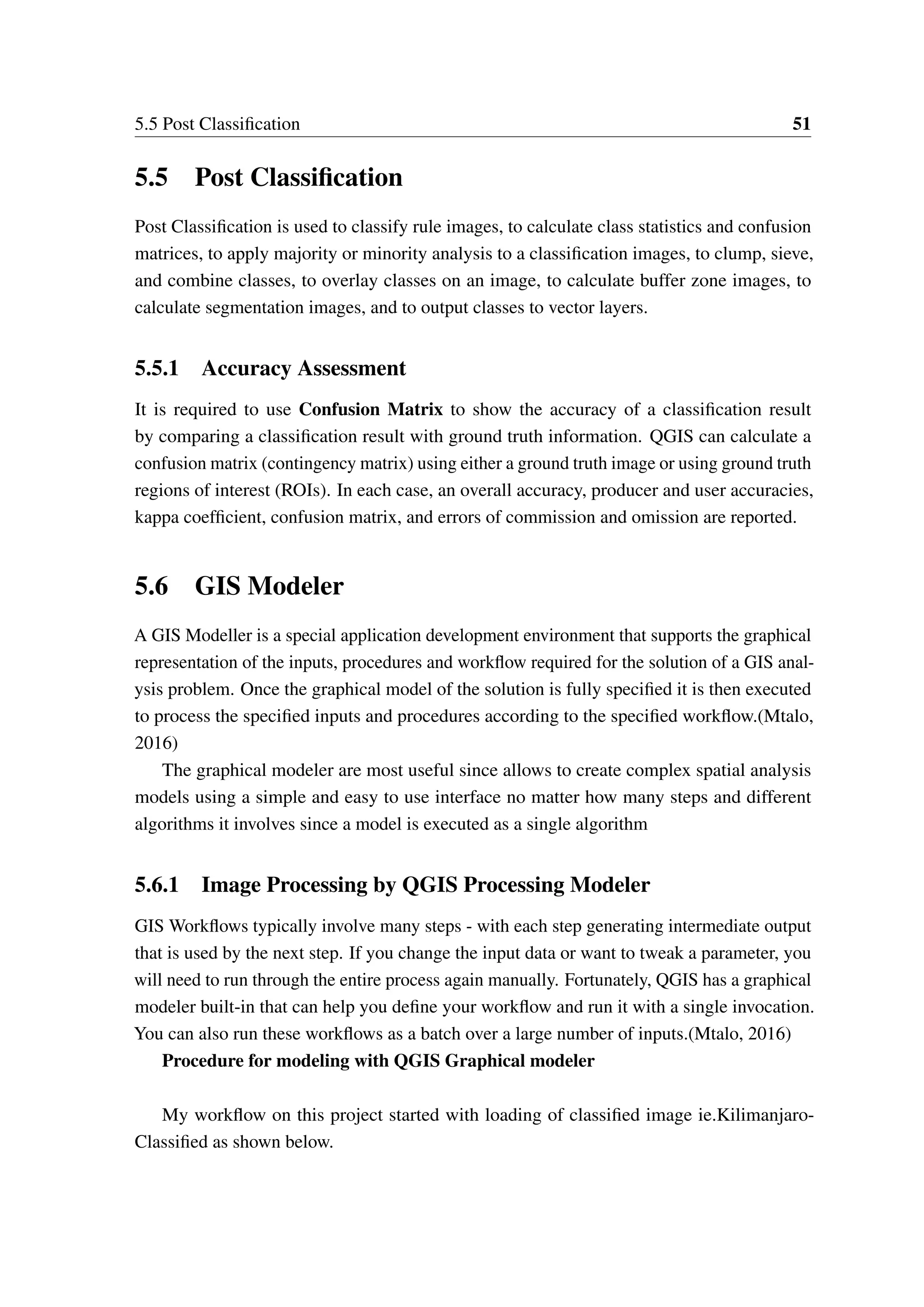 5.5 Post Classification 51 5.5 Post Classification Post Classification is used to classify rule images, to calculate class statistics and confusion matrices, to apply majority or minority analysis to a classification images, to clump, sieve, and combine classes, to overlay classes on an image, to calculate buffer zone images, to calculate segmentation images, and to output classes to vector layers. 5.5.1 Accuracy Assessment It is required to use Confusion Matrix to show the accuracy of a classification result by comparing a classification result with ground truth information. QGIS can calculate a confusion matrix (contingency matrix) using either a ground truth image or using ground truth regions of interest (ROIs). In each case, an overall accuracy, producer and user accuracies, kappa coefficient, confusion matrix, and errors of commission and omission are reported. 5.6 GIS Modeler A GIS Modeller is a special application development environment that supports the graphical representation of the inputs, procedures and workflow required for the solution of a GIS anal- ysis problem. Once the graphical model of the solution is fully specified it is then executed to process the specified inputs and procedures according to the specified workflow.(Mtalo, 2016) The graphical modeler are most useful since allows to create complex spatial analysis models using a simple and easy to use interface no matter how many steps and different algorithms it involves since a model is executed as a single algorithm 5.6.1 Image Processing by QGIS Processing Modeler GIS Workflows typically involve many steps - with each step generating intermediate output that is used by the next step. If you change the input data or want to tweak a parameter, you will need to run through the entire process again manually. Fortunately, QGIS has a graphical modeler built-in that can help you define your workflow and run it with a single invocation. You can also run these workflows as a batch over a large number of inputs.(Mtalo, 2016) Procedure for modeling with QGIS Graphical modeler My workflow on this project started with loading of classified image ie.Kilimanjaro- Classified as shown below. 