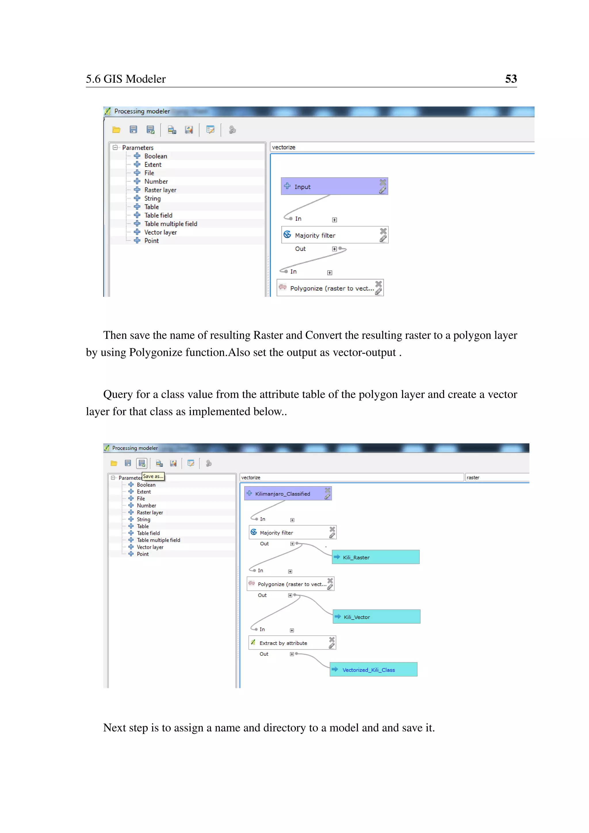 5.6 GIS Modeler 53 Then save the name of resulting Raster and Convert the resulting raster to a polygon layer by using Polygonize function.Also set the output as vector-output . Query for a class value from the attribute table of the polygon layer and create a vector layer for that class as implemented below.. Next step is to assign a name and directory to a model and and save it. 