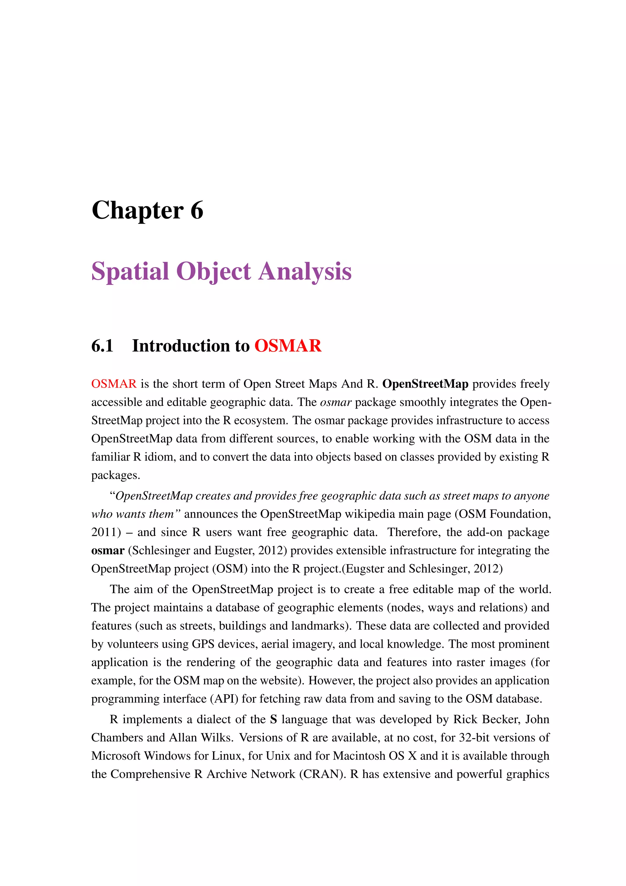 Chapter 6 Spatial Object Analysis 6.1 Introduction to OSMAR OSMAR is the short term of Open Street Maps And R. OpenStreetMap provides freely accessible and editable geographic data. The osmar package smoothly integrates the Open- StreetMap project into the R ecosystem. The osmar package provides infrastructure to access OpenStreetMap data from different sources, to enable working with the OSM data in the familiar R idiom, and to convert the data into objects based on classes provided by existing R packages. “OpenStreetMap creates and provides free geographic data such as street maps to anyone who wants them” announces the OpenStreetMap wikipedia main page (OSM Foundation, 2011) – and since R users want free geographic data. Therefore, the add-on package osmar (Schlesinger and Eugster, 2012) provides extensible infrastructure for integrating the OpenStreetMap project (OSM) into the R project.(Eugster and Schlesinger, 2012) The aim of the OpenStreetMap project is to create a free editable map of the world. The project maintains a database of geographic elements (nodes, ways and relations) and features (such as streets, buildings and landmarks). These data are collected and provided by volunteers using GPS devices, aerial imagery, and local knowledge. The most prominent application is the rendering of the geographic data and features into raster images (for example, for the OSM map on the website). However, the project also provides an application programming interface (API) for fetching raw data from and saving to the OSM database. R implements a dialect of the S language that was developed by Rick Becker, John Chambers and Allan Wilks. Versions of R are available, at no cost, for 32-bit versions of Microsoft Windows for Linux, for Unix and for Macintosh OS X and it is available through the Comprehensive R Archive Network (CRAN). R has extensive and powerful graphics 