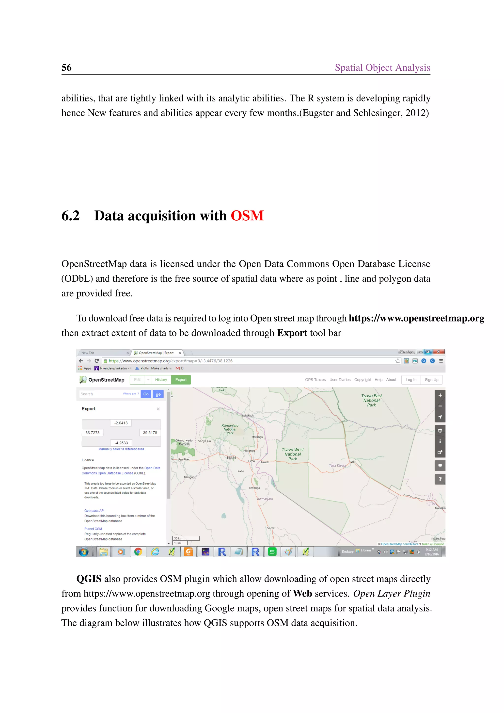 56 Spatial Object Analysis abilities, that are tightly linked with its analytic abilities. The R system is developing rapidly hence New features and abilities appear every few months.(Eugster and Schlesinger, 2012) 6.2 Data acquisition with OSM OpenStreetMap data is licensed under the Open Data Commons Open Database License (ODbL) and therefore is the free source of spatial data where as point , line and polygon data are provided free. To download free data is required to log into Open street map through https://www.openstreetmap.org then extract extent of data to be downloaded through Export tool bar QGIS also provides OSM plugin which allow downloading of open street maps directly from https://www.openstreetmap.org through opening of Web services. Open Layer Plugin provides function for downloading Google maps, open street maps for spatial data analysis. The diagram below illustrates how QGIS supports OSM data acquisition. 