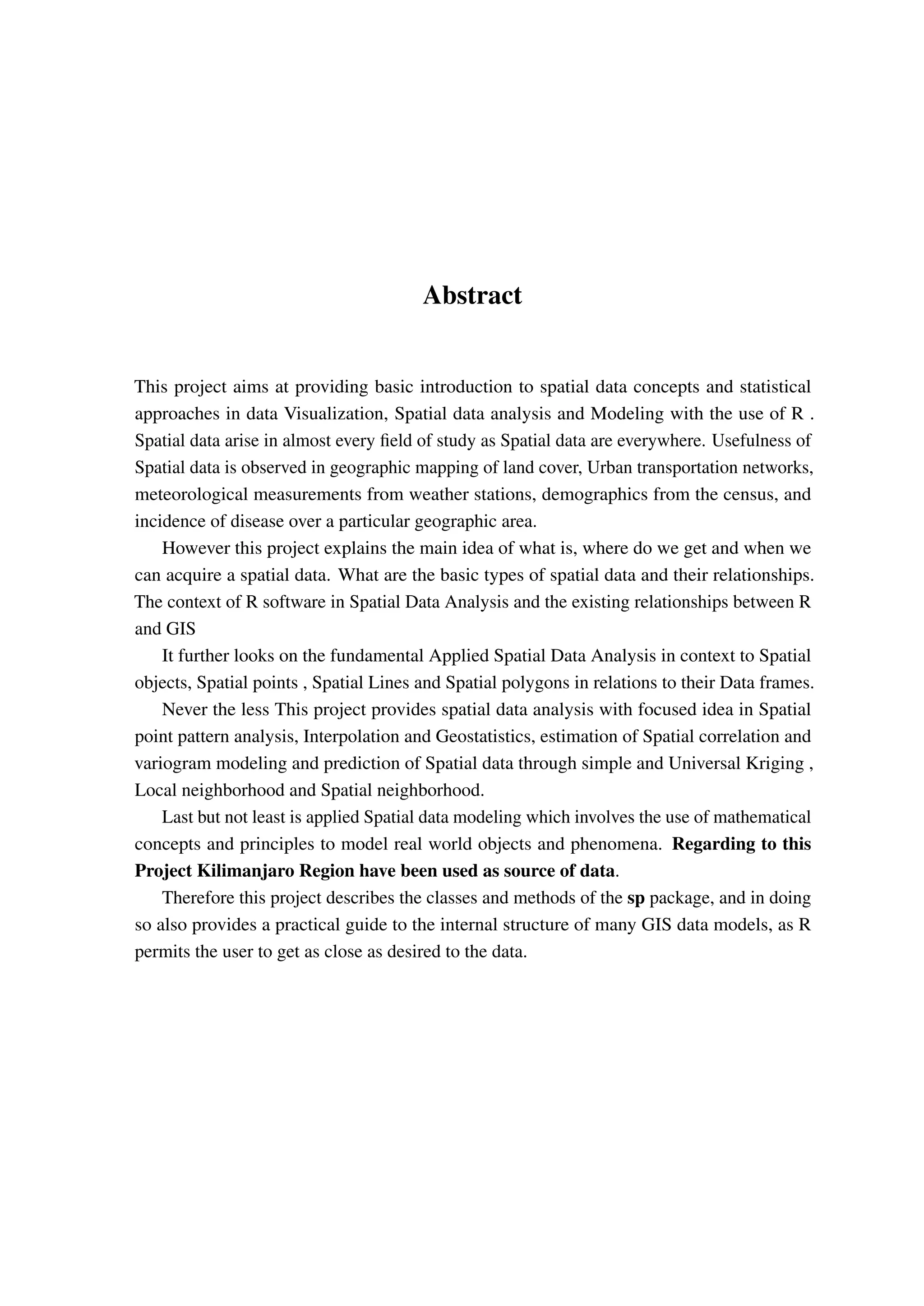 Abstract This project aims at providing basic introduction to spatial data concepts and statistical approaches in data Visualization, Spatial data analysis and Modeling with the use of R . Spatial data arise in almost every field of study as Spatial data are everywhere. Usefulness of Spatial data is observed in geographic mapping of land cover, Urban transportation networks, meteorological measurements from weather stations, demographics from the census, and incidence of disease over a particular geographic area. However this project explains the main idea of what is, where do we get and when we can acquire a spatial data. What are the basic types of spatial data and their relationships. The context of R software in Spatial Data Analysis and the existing relationships between R and GIS It further looks on the fundamental Applied Spatial Data Analysis in context to Spatial objects, Spatial points , Spatial Lines and Spatial polygons in relations to their Data frames. Never the less This project provides spatial data analysis with focused idea in Spatial point pattern analysis, Interpolation and Geostatistics, estimation of Spatial correlation and variogram modeling and prediction of Spatial data through simple and Universal Kriging , Local neighborhood and Spatial neighborhood. Last but not least is applied Spatial data modeling which involves the use of mathematical concepts and principles to model real world objects and phenomena. Regarding to this Project Kilimanjaro Region have been used as source of data. Therefore this project describes the classes and methods of the sp package, and in doing so also provides a practical guide to the internal structure of many GIS data models, as R permits the user to get as close as desired to the data. 