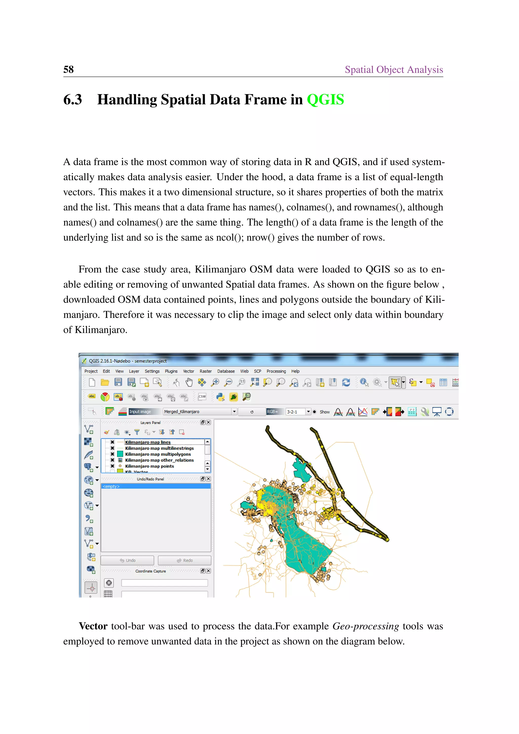 58 Spatial Object Analysis 6.3 Handling Spatial Data Frame in QGIS A data frame is the most common way of storing data in R and QGIS, and if used system- atically makes data analysis easier. Under the hood, a data frame is a list of equal-length vectors. This makes it a two dimensional structure, so it shares properties of both the matrix and the list. This means that a data frame has names(), colnames(), and rownames(), although names() and colnames() are the same thing. The length() of a data frame is the length of the underlying list and so is the same as ncol(); nrow() gives the number of rows. From the case study area, Kilimanjaro OSM data were loaded to QGIS so as to en- able editing or removing of unwanted Spatial data frames. As shown on the figure below , downloaded OSM data contained points, lines and polygons outside the boundary of Kili- manjaro. Therefore it was necessary to clip the image and select only data within boundary of Kilimanjaro. Vector tool-bar was used to process the data.For example Geo-processing tools was employed to remove unwanted data in the project as shown on the diagram below. 