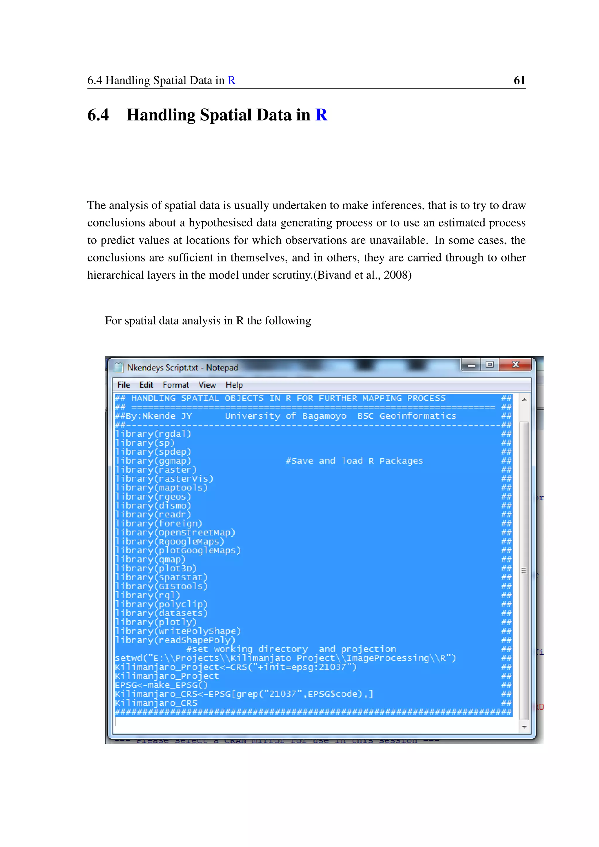 6.4 Handling Spatial Data in R 61 6.4 Handling Spatial Data in R The analysis of spatial data is usually undertaken to make inferences, that is to try to draw conclusions about a hypothesised data generating process or to use an estimated process to predict values at locations for which observations are unavailable. In some cases, the conclusions are sufficient in themselves, and in others, they are carried through to other hierarchical layers in the model under scrutiny.(Bivand et al., 2008) For spatial data analysis in R the following 