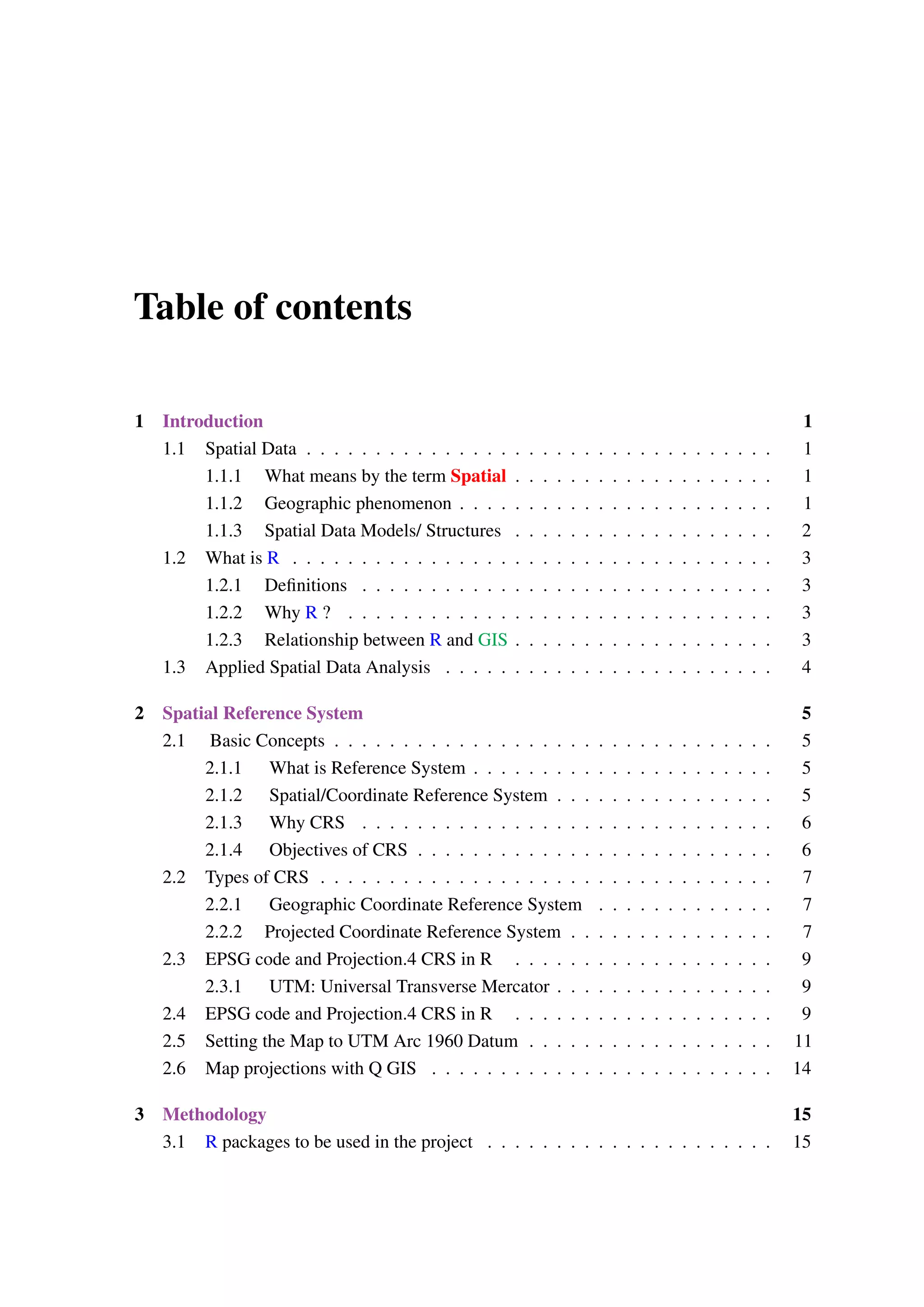 Table of contents 1 Introduction 1 1.1 Spatial Data . . . . . . . . . . . . . . . . . . . . . . . . . . . . . . . . . . 1 1.1.1 What means by the term Spatial . . . . . . . . . . . . . . . . . . . 1 1.1.2 Geographic phenomenon . . . . . . . . . . . . . . . . . . . . . . . 1 1.1.3 Spatial Data Models/ Structures . . . . . . . . . . . . . . . . . . . 2 1.2 What is R . . . . . . . . . . . . . . . . . . . . . . . . . . . . . . . . . . . 3 1.2.1 Definitions . . . . . . . . . . . . . . . . . . . . . . . . . . . . . . 3 1.2.2 Why R ? . . . . . . . . . . . . . . . . . . . . . . . . . . . . . . . 3 1.2.3 Relationship between R and GIS . . . . . . . . . . . . . . . . . . . 3 1.3 Applied Spatial Data Analysis . . . . . . . . . . . . . . . . . . . . . . . . 4 2 Spatial Reference System 5 2.1 Basic Concepts . . . . . . . . . . . . . . . . . . . . . . . . . . . . . . . . 5 2.1.1 What is Reference System . . . . . . . . . . . . . . . . . . . . . . 5 2.1.2 Spatial/Coordinate Reference System . . . . . . . . . . . . . . . . 5 2.1.3 Why CRS . . . . . . . . . . . . . . . . . . . . . . . . . . . . . . 6 2.1.4 Objectives of CRS . . . . . . . . . . . . . . . . . . . . . . . . . . 6 2.2 Types of CRS . . . . . . . . . . . . . . . . . . . . . . . . . . . . . . . . . 7 2.2.1 Geographic Coordinate Reference System . . . . . . . . . . . . . 7 2.2.2 Projected Coordinate Reference System . . . . . . . . . . . . . . . 7 2.3 EPSG code and Projection.4 CRS in R . . . . . . . . . . . . . . . . . . . 9 2.3.1 UTM: Universal Transverse Mercator . . . . . . . . . . . . . . . . 9 2.4 EPSG code and Projection.4 CRS in R . . . . . . . . . . . . . . . . . . . 9 2.5 Setting the Map to UTM Arc 1960 Datum . . . . . . . . . . . . . . . . . . 11 2.6 Map projections with Q GIS . . . . . . . . . . . . . . . . . . . . . . . . . 14 3 Methodology 15 3.1 R packages to be used in the project . . . . . . . . . . . . . . . . . . . . . 15 
